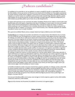 ¿Padeces candidiasis? 
La candidiasis se ha convertido en casi una epidemia en nuestra sociedad. A menudo es responsable de muchas de 
las enfermedades crónicas que vemos con frecuencia. Los síntomas de la Candidiasis son muy amplios, se presentan 
de muchas maneras y puede incluso incapacitar a la persona. En mi práctica como Asesora de Medicina Holística, he 
trabajado con muchas mujeres con candidiasis severa, que les estaba causando fatiga, depresión, migrañas y graves 
enfermedades. Una vez que les prescribí una dieta anticandida, su energía regresó, su depresión desapareció y las 
enfermedades que pensaban padecer para el resto de sus vidas desaparecieron. 
La mayoría de las personas no son conscientes de padecer Candidiasis. Muchos de los médicos convencionales están 
desinformados acerca del impacto a largo alcance que tiene la Candidiasis en nuestra salud, o de cómo se le pueden 
asociar tantos síntomas aparentemente no relacionados. Muy a menudo, las mujeres que vienen a mi oficina a 
solicitar ayuda para curar su Candidiasis se han consultado durante años con médico tras médico, quienes les han 
aseverado que ellas se "imaginan" sus síntomas, o que se trata de estrés, o de un desorden psiquiátrico. En realidad, 
el problema muchas veces es simple: Candidiasis. 
Pero, ¿qué es la candidiasis? Bueno, vamos a empezar desde el principio y hablemos acerca de la Candida. 
Candida Albicans es un hongo que se produce naturalmente en el cuerpo humano. Normalmente vive en armonía 
con una variedad de otros microorganismos en nuestro cuerpo, y de hecho realiza algunas funciones importantes. 
Sin embargo, con la dieta alta en acidez que la mayoría de los seres humanos comen hoy en día, y las toxinas ácidas 
que entran al torrente sanguíneo de una manera constante, se pierde el equilibrio del pH en el cuerpo. Nuestro 
cuerpo funciona mejor cuando la escala de pH se inclina más hacia el lado alcalino. De hecho, el nivel de pH del 
cuerpo humano es esencialmente alcalino –rondando en la mayoría de las personas entre 7.35 y 7.45. Cuando 
nuestro cuerpo, la sangre, los tejidos y los órganos están por completo en el lado alcalino, se dificulta el desarrollo 
de virus, bacterias, infecciones y hongos, y por tanto no nos enfermamos. Esto se debe a que los virus, bacterias, 
infecciones y hongos son ácidos y al entrar en un ambiente alcalino, fácilmente se mueren o expulsan del cuerpo. Las 
toxinas son también altamente ácidas y pueden acidificar el cuerpo, pero si el organismo está alcalino e ingerimos 
una gran cantidad de alimentos alcalinos (como los que contiene este programa), entonces las sustancias alcalinas 
que consumimos actúan como un imán y ayudan al cuerpo a eliminar la materia tóxica ácida. 
Sin embargo, la mayoría de nosotros no somos alcalinos, sino más bien ácidos, debido a nuestra dieta, tolerando un 
sistema alimentario con toxinas que habitualmente ingerimos a diario. Esto hace que nuestro organismo se haga más 
ácido y esta acidez desequilibra el balance del cuerpo, que debe ser más alcalino para su mejor funcionamiento. 
En cuanto a la Candidiasis, el problema se produce cuando algo altera el equilibrio de las bacterias en el cuerpo y 
esto permite que la Candida prolifere, se desarrolle y se deshaga de todos los microorganismos sanos del cuerpo. 
Cuando esto sucede, eso es lo que se denomina "Candidiasis". En esencia, significa que el pH del cuerpo se ha 
desequilibrado tanto que la Candida se ha desarrollado de más y está haciendo estragos en el organismo. Todos 
nosotros somos ácidos debido a nuestra dieta y el mundo en que vivimos, de manera que es seguro asumir que 
todos tenemos algún nivel de Candidiasis en nuestro cuerpo. 
La Candida normalmente reside en el tracto intestinal, boca, garganta y genitales, sin embargo, cuando se desarrolla 
en exceso se puede transformar en afiladas rizomas puntiagudas que hacen raíces y se entierran en el tracto 
intestinal, entran al torrente sanguíneo y de ahí se introducen a cualquier órgano del cuerpo. Para empeorar las 
cosas, la Candida desarrollada en exceso fermenta en el cuerpo y puede crear más problemas mediante la 
producción de derivados que generan hasta 70 toxinas diferentes. Algunas personas incluso pueden llegar a ser 
alérgicas a la propia infección. 
Una vez que la Candida prolifera en el cuerpo, causa estragos en muchos aspectos y genera muchas enfermedades, 
condiciones, síndromes y enfermedades. 
Algunos de los síntomas más frecuentes de candidiasis se enumeran en la siguiente página... 
Derechos de Autor, Lisa Fabrega , 2011 
Volver al índice 
Volver al índice 
13 Derechos de Autor, Lisa Fabrega , 2011 
 
