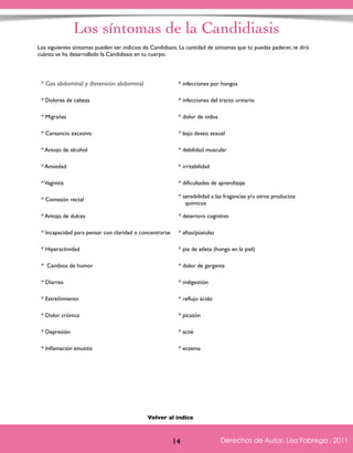 Los síntomas de la Candidiasis 
Los siguientes síntomas pueden ser indicios de Candidiasis. La cantidad de síntomas que tú puedas padecer, te dirá 
cuánto se ha desarrollado la Candidiasis en tu cuerpo. 
* Gas abdominal y distensión abdominal * infecciones por hongos 
* Dolores de cabeza * infecciones del tracto urinario 
* Cansancio excesivo * bajo deseo sexual 
* Antojo de alcohol * debilidad muscular 
* Vaginitis * dificultades de aprendizaje 
* Comezón rectal * sensibilidad a las fragancias y/u otros productos 
Derechos de Autor, Lisa Fabrega , 2011 
* Migrañas * dolor de oídos 
* Ansiedad * irritabilidad 
Volver al índice 
Volver al índice 
14 
químicos 
* Antojo de dulces * deterioro cognitivo 
* Incapacidad para pensar con claridad o concentrarse * aftas/pústulas 
* Hiperactividad * pie de atleta (hongo en la piel) 
* Cambios de humor * dolor de garganta 
* Diarrea * indigestión 
* Estreñimiento * reflujo ácido 
* Dolor crónico * picazón 
* Depresión * acné 
* Inflamación sinusitis * eczema 
Derechos de Autor, Lisa Fabrega , 2011 
 