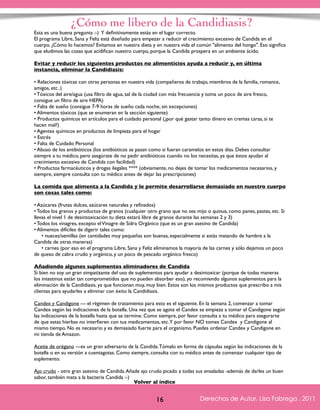 ¿Cómo me libero de la Candidiasis? 
Esta es una buena pregunta :-) Y definitivamente estás en el lugar correcto. 
El programa Libre, Sana y Feliz está diseñado para empezar a reducir el crecimiento excesivo de Candida en el 
cuerpo. ¿Cómo lo hacemos? Evitamos en nuestra dieta y en nuestra vida el común "alimento del hongo". Eso significa 
que eludimos las cosas que acidifican nuestro cuerpo, porque la Candida prospera en un ambiente ácido. 
Evitar y reducir los siguientes productos no alimenticios ayuda a reducir y, en última 
instancia, eliminar la Candidiasis: 
• Relaciones tóxicas con otras personas en nuestra vida (compañeros de trabajo, miembros de la familia, romance, 
amigos, etc..) 
• Tóxicos del aire/agua (usa filtro de agua, sal de la ciudad con más frecuencia y toma un poco de aire fresco, 
consigue un filtro de aire HEPA) 
• Falta de sueño (consigue 7-9 horas de sueño cada noche, sin excepciones) 
• Alimentos tóxicos (que se enumeran en la sección siguiente) 
• Productos químicos en artículos para el cuidado personal (¿por qué gastar tanto dinero en cremas caras, si te 
hacen mal?) 
• Agentes químicos en productos de limpieza para el hogar 
• Estrés 
• Falta de Cuidado Personal 
• Abuso de los antibióticos (los antibióticos se pasan como si fueran caramelos en estos días. Debes consultar 
siempre a tu médico, pero asegúrate de no pedir antibióticos cuando no los necesitas, ya que éstos ayudan al 
crecimiento excesivo de Candida con facilidad) 
• Productos farmacéuticos y drogas ilegales **** (obviamente, no dejes de tomar los medicamentos necesarios, y 
siempre, siempre consulta con tu médico antes de dejar las prescripciones) 
La comida que alimenta a la Candida y le permite desarrollarse demasiado en nuestro cuerpo 
son cosas tales como: 
• Azúcares (frutas dulces, azúcares naturales y refinados) 
• Todos los granos y productos de granos (cualquier otro grano que no sea mijo o quinua, como panes, pastas, etc. Si 
llevas el nivel 1 de desintoxicación tu dieta estará libre de granos durante las semanas 2 y 3) 
• Todos los vinagres, excepto el Vinagre de Sidra Orgánico (que es un gran asesino de Candida) 
• Alimentos difíciles de digerir tales como: 
• nueces/semillas (en cantidades muy pequeñas son buenas, especialmente si estás matando de hambre a la 
Derechos de Autor, Lisa Fabrega , 2011 
Volver al índice 
Candida de otras maneras) 
• carnes (por eso en el programa Libre, Sana y Feliz eliminamos la mayoría de las carnes y sólo dejamos un poco 
de queso de cabra crudo y orgánico, y un poco de pescado orgánico fresco) 
Añadiendo algunos suplementos eliminadores de Candida 
Si bien no soy un gran simpatizante del uso de suplementos para ayudar a desintoxicar (porque de todas maneras 
los intestinos están tan comprometidos que no pueden absorber eso), yo recomiendo algunos suplementos para la 
eliminación de la Candidiasis, ya que funcionan muy, muy bien. Estos son los mismos productos que prescribo a mis 
clientas para ayudarles a eliminar con éxito la Candidiasis. 
Candex y Candigone --- el régimen de tratamiento para esto es el siguiente. En la semana 2, comenzar a tomar 
Candex según las indicaciones de la botella. Una vez que se agote el Candex se empieza a tomar el Candigone según 
las indicaciones de la botella hasta que se termine. Como siempre, por favor consulta a tu médico para asegurarte 
de que estas hierbas no interfieren con tus medicamentos, etc. Y por favor NO tomes Candex y Candigone al 
mismo tiempo. No es necesario y es demasiado fuerte para el organismo. Puedes ordenar Candex y Candigone en 
mi tienda de Amazon. 
Aceite de orégano ---es un gran adversario de la Candida. Tómalo en forma de cápsulas según las indicaciones de la 
botella o en su versión a cuentagotas. Como siempre, consulta con tu médico antes de comenzar cualquier tipo de 
suplemento. 
Ajo crudo - otro gran asesino de Candida. Añade ajo crudo picado a todas sus ensaladas -además de darles un buen 
sabor, también mata a la bacteria Candida :-) 
Volver al índice 
16 Derechos de Autor, Lisa Fabrega , 2011 
 