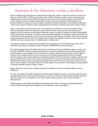 Aumento de los alimentos crudos y alcalinos 
Esta es el segundo pilar del programa de desintoxicación Libre, Sana y Feliz. La mayoría de nosotros comemos una 
dieta que consta de 70% de alimentos cocinados y sólo el 30% de alimentos crudos, vivos. En este programa de 
limpieza estamos aumentando la cantidad de verduras crudas que se consumen. Esto se debe a que las verduras 
crudas contienen una gran cantidad de agua y fibra, lo que los convierte en agentes de desintoxicación muy 
poderosos. Además, la razón por la que se reduce la cantidad de alimentos cocinados y se aumenta la de alimentos 
crudos, es que cuando cocinamos nuestra comida agotamos las enzimas y nutrientes que nuestro cuerpo necesita. 
Ingerir más alimentos crudos inunda al cuerpo con el doble de la cantidad de nutrientes que recibimos de los 
alimentos cocinados. Además, los alimentos crudos también contienen enzimas que son muy buenas para el 
organismo. Cuando comemos una dieta baja en alimentos crudos y muy alta en alimentos cocinados de baja calidad, 
nuestro cuerpo tiene que acceder a sus reservas de enzimas, hasta agotarlas. Sin embargo, si comemos una dieta rica 
en alimentos crudos, enriquecemos nuestro cuerpo con enzimas y mantenemos sus propias reservas. Es por eso que 
muchas personas sienten que tienen más energía cuando aumentan los vegetales crudos en su dieta –pues recibes el 
doble de nutrientes y enzimas vivas en cantidades ¡que no recibías antes! 
Los alimentos crudos son también altamente alcalinos, lo que significa que atraen la materia ácida tóxica de sus 
escondites en las células y los tejidos, y ayudan finalmente a ELIMINAR esas toxinas del cuerpo. 
En la siguiente página aparece una tabla donde muestro los alimentos de mayor calidad para ingerir al cuerpo y los 
de menor calidad. Por el bien de la desintoxicación, procura consumir los alimentos de la zona naranja claro hacia 
arriba. Cualquier cosa por debajo de esta sección pone en riesgo tu desintoxicación; pero para el nivel 2, algunos 
artículos como el aceite de oliva (en la zona naranja oscuro) y el queso pasteurizado de cabra (si no puedes 
encontrar queso crudo de cabra) están bien en pequeñas porciones. Por favor, evita comer cualquier cosa de la zona 
roja. Los alimentos en la sección color marrón son los alimentos "no aptos" para consumir durante el proceso de 
desintoxicación. Además, a pesar de que granos/ legumbres se encuentran en la sección de color naranja oscuro, no 
vamos a comer frijoles en el programa Libre, Sana y Feliz, debido a su contribución a la Candidiasis, y porque tienden 
a restringir la pérdida de peso en algunas mujeres. 
Algunos alimentos, como nueces y semillas, aunque están ubicados más arriba en la tabla, se deben comer con 
moderación. 
Por esta razón, además de la Tabla de Clasificación de Alimentos, también he creado una pirámide de alimentos para 
el programa Libre, Sana y Feliz. La pirámide te guiará en cuanto a la cantidad de cada alimento que debes consumir a 
diario, de modo que no te excederás en cosas como nueces/ aceites y queso de cabra -lo que retrasaría tu 
desintoxicación. 
También podemos usar la Tabla de Clasificación de Alimentos para "frenar" el proceso si estamos padeciendo 
muchos síntomas de desintoxicación. Hablaremos más sobre esto un poco más adelante. 
Derechos de Autor, Lisa Fabrega , 2011 
Volver al índice 
Volver al índice 
19 Derechos de Autor, Lisa Fabrega , 2011 
 