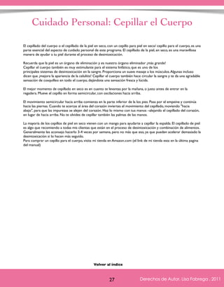 Cuidado Personal: Cepillar el Cuerpo 
El cepillado del cuerpo o el cepillado de la piel en seco, con un cepillo para piel en seco/ cepillo para el cuerpo, es una 
parte esencial del aspecto de cuidado personal de este programa. El cepillado de la piel, en seco, es una maravillosa 
manera de ayudar a tu piel durante el proceso de desintoxicación. 
Recuerda que la piel es un órgano de eliminación y es nuestro órgano eliminador ¡más grande! 
Cepillar el cuerpo también es muy estimulante para el sistema linfático, que es uno de los 
principales sistemas de desintoxicación en la sangre. Proporciona un suave masaje a los músculos. Algunas incluso 
dicen que ¡mejora la apariencia de la celulitis! Cepillar el cuerpo también hace circular la sangre y te da una agradable 
sensación de cosquilleo en todo el cuerpo, dejándote una sensación fresca y lúcida. 
El mejor momento de cepillado en seco es en cuanto te levantas por la mañana, o justo antes de entrar en la 
regadera. Mueve el cepillo en forma semicircular, con oscilaciones hacia arriba. 
El movimiento semicircular hacia arriba comienza en la parte inferior de la los pies. Pasa por el empeine y continúa 
hacia las piernas. Cuando te acercas al área del corazón inviertes el movimiento del cepillado, moviendo "hacia 
abajo", para que las impurezas se alejen del corazón. Haz lo mismo con tus manos –alejando el cepillado del corazón, 
en lugar de hacia arriba. No te olvides de cepillar también las palmas de las manos. 
La mayoría de los cepillos de piel en seco vienen con un mango para ayudarte a cepillar la espalda. El cepillado de piel 
es algo que recomiendo a todas mis clientas que están en el proceso de desintoxicación y combinación de alimentos. 
Generalmente les aconsejo hacerlo 3-4 veces por semana, pero no más que eso, ya que pueden acelerar demasiado la 
desintoxicación si lo hacen más seguido. 
Para comprar un cepillo para el cuerpo, visita mi tienda en Amazon.com (el link de mi tienda esta en la última pagina 
del manual) 
Derechos de Autor, Lisa Fabrega , 2011 
Volver al índice 
Volver al índice 
27 Derechos de Autor, Lisa Fabrega , 2011 
 
