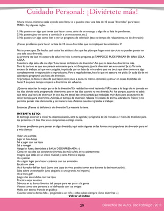Cuidado Personal: ¡Diviértete más! 
Ahora mismo, mientras estás leyendo este libro, ve si puedes crear una lista de 10 cosas "divertidas" para hacer. 
PERO - hay algunas reglas. 
1. No puedes ser algo que tienes que hacer como parte de un encargo o algo de tu lista de pendientes. 
2. No puedes girar en torno a comida (ir a un restaurante, etc.) 
3. No puedes ser algo como leer o ver un programa de televisión (eso es tiempo de relajamiento, no de diversión) 
¿Tienes problemas para hacer tu lista de 10 cosas divertidas que no impliquen las anteriores 3? 
No te preocupes. De hecho, casi todos los adultos a los que les pido que hagan este ejercicio no pueden pensar en 
una sola cosa divertida. 
La primera vez que mi asesora de salud me hizo la misma pregunta, yo TAMPOCO PUDE PENSAR EN UNA SOLA 
COSA. 
Cuando le dije esto, ella me dijo: "Lisa, tienes deficiencia de diversión". Así que mi tarea fue divertirme más. 
Pero lo curioso es que eso parecía estresante para mí. (Imagínate, ¡que la diversión sea estresante! Ja ja). Yo tenía 
exceso de trabajo, así que me castigaba, impulsada por un lado de mi cerebro que me decía que divertirme era algo 
completamente irresponsable e improductivo. Pero a regañadientes, hice lo que mi asesora me pidió. En cada día de mi 
calendario programé una hora de diversión. 
Al principio no tenía ni idea de qué hacer, pero poco a poco, mi mente comenzó a pensar en cosas divertidas de 
hacer. Y en poco tiempo empecé a divertirme sin esfuerzo. 
¿Quieres escuchar la mejor parte de la diversión? En realidad terminé haciendo MÁS cosas a lo largo de mi jornada en 
los días donde tenía programado divertirme, que en los días cuando no me divertía. Así fue porque, cuando yo sabía 
que tenía una hora de diversión en ese día, me sentía tan emocionada que trabajaba muy duro para asegurarme de 
tener tiempo para divertirme. Además, el tiempo de diversión relajaba mi estado de ánimo, aclaraba mi mente y me 
permitía pensar más claramente y de manera más eficiente cuando regresaba a trabajar. 
Entonces ¿Tienes tú deficiencia de diversión? La mayoría la tiene. 
INTENTA ESTO: 
El domingo anterior a iniciar tu desintoxicación, abre tu agenda y programa de 30 minutos a 1 hora de diversión para 
los próximos 21 días. Haz este compromiso contigo misma. 
Si tienes problemas para pensar en algo divertido, aquí están algunas de las formas más populares de diversión para mí 
y mis clientas: 
Volar una cometa 
Jugar el hula-hoop 
Sal a jugar con tus hijos 
Sal a navegar 
Apaga las luces, desnúdate y BAILA DESENFRENADA :-) 
Canta en voz alta tus canciones favoritas, las más cursis, en tu apartamento 
Imagina que estás en un vídeo musical y canta frente al espejo 
Ve a patinar 
Ve a algún lugar para hacer cerámica con tus amistades 
Escala una cima 
Ve al karaoke del bar local (toma una copa de vino, puedes tomar eso durante la desintoxicación) 
Salta sobre un trampolín (uno pequeño o uno grande, no importa) 
Ve al mini-golf 
Juega a las escondidas con tus hijos 
Practica esquí acuático 
Siéntate en tu banco favorito del parque para ver pasar a la gente 
Vístete como otra persona y sal disfrazada con tus amigos 
Habla con acento francés en público 
Cuando todo lo demás falla - pregúntale a un niño – ellos saben siempre cómo divertirse ;-) 
Derechos de Autor, Lisa Fabrega , 2011 
Volver al índice 
Volver al índice 
29 Derechos de Autor, Lisa Fabrega , 2011 
 