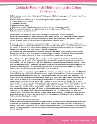 Cuidado Personal: Hidroterapia del Colon 
7. ¿Cómo puedo encontrar un buen hidroterapeuta? ¿Qué preguntas debo hacer para asegurarme de que estoy haciendo una 
buena elección? 
Para encontrar a un buen terapeuta yo le preguntaría primero estas sencillas preguntas. 
1. ¿Cuánto tiempo dura una sesión? 
2. ¿Cuánta agua se utiliza? 
3. ¿Cuánto cuesta una sesión? 
4. ¿Qué sistema se utiliza (Lisa sólo recomienda un sistema cerrado, método de gravedad) 
5. ¿Te mantienes en la habitación con el paciente a lo largo de todo el proceso? (Debería de) 
6. ¿Qué temperatura de agua se utiliza? 
Mientras hablas con el terapeuta podrás sentir si su lenguaje y personalidad son algo que te gusta. 
Hay muchos peluqueros, pero tú eliges al que más te gusta porque disfrutas de su compañía y su comportamiento 
durante la hora-tres horas que están juntos. Lo mismo con un hidroterapeuta. Tendrás que disfrutar y sentirte 
cómoda durante la sesión, así que presta atención a esto cuando hables con ellos. 
El tiempo que dura una sesión es importante, como cualquier otro servicio en el que pagas y quieres lo mejor a 
cambio de tu dinero. Desafortunadamente, hay terapeutas que sólo buscan tu dinero y pueden tenerte sobre la mesa 
por tan sólo 30 minutos. En mi opinión, este no es tiempo suficiente para obtener el beneficio por lo que estas 
pagando. Yo fui entrenada en la "vieja escuela" y practico la vieja escuela. 
No me dedico a la hidroterapia porque crea que me enriqueceré. Estoy en el campo porque esto tiene sentido. 
Estoy emocionada de ser parte de un servicio increíble que salva tantas vidas y deja a cada cliente una sensación 
increíble. Así que mis sesiones suelen ser de una hora, lo que lleva a la siguiente pregunta. Agua. 
Yo uso 5 tanques de 5 galones de agua cada uno, lo que equivale a 25 galones de agua que se filtra a través del 
colon. Es por eso que mi tiempo es más largo. La mayoría de los clientes tendrán una gran liberación durante el 
tercer tanque, y una más en el quinto. El agua extra permite otra expulsión antes de que termine la sesión. Durante 
todo el proceso les pregunto a mis clientes acerca de la temperatura del agua. Es muy reconfortante y exitoso si el 
agua está en alrededor de los 100 grados Fahrenheit, esto refleja tu temperatura corporal y permite relajar tu 
sección media. Más caliente es muy caliente, y más fría no es tan relajante. 
La última pregunta, por supuesto, es el precio. En función de la zona, una sesión puedes oscilar entre $70- $100. Una 
cosa que también hay que tener en cuenta. Existen varios programas de certificación que ofrecen los terapeutas. Yo 
personalmente no estoy certificada por la IACT, pero estoy afiliada a la asociación y por tanto me adhiero a tus 
normas. Un hidroterapeuta de colon no debe tomar el lugar de tu médico, y por ley no pueden diagnosticar, tratar o 
curar. Muchos terapeutas tendrán sugerencias e ideas de nutrición para ayudarte, pero lo afirmo una vez más, su 
trabajo consiste en practicar hidroterapia de colon y para eso es para lo que están certificados. Podrás llegar a 
confiar en ellos más que en otros proveedores de salud y, por supuesto, esa es tu elección. Cuando empecé tenía mi 
oficina en casa, ahora tengo el equipo en mi casa para uso personal, pero mi oficina se encuentra dentro de una 
oficina médica, que practica medicina integral. Como terapeuta tengo algunos clientes que he visto 30 veces o más, 
pero también tengo clientes que optan por instalar un aparato de estos en casa y realizar la terapia por su cuenta. Yo 
no veo mal esta idea y aliento a mis clientes que pueden necesitar más y no tienen el dinero para pagar a un 
terapeuta. Si eres como yo, que sabía que esto iba a ser una parte de mi vida para siempre y quería ahorrar dinero 
instalando un aparato de estos en casa (con la ayuda de mi marido, quien la diseñó y construyó) es probable que 
finalmente te decidas y hagas la inversión. 
8. ¿Cómo me sentiré después de la hidroterapia? 
Esta es la parte más extraordinaria. Después de una hidroterapia te sientes increíble. Si llegaste con dolor de cabeza 
o hinchazón, esto desaparece inmediatamente. Si estás en una limpieza, desintoxicación o ayuno, la hidroterapia te 
ayudará a tener éxito y minimizar los efectos secundarios de desintoxicación. Es muy energizante y restaurador para 
eliminar esta gran cantidad de residuos al mismo tiempo. El cuerpo se siente realmente increíble y recompensado al 
eliminar la toxicidad. 
Derechos de Autor, Lisa Fabrega , 2011 
Continuación... 
Volver al índice 
Volver al índice 
34 Derechos de Autor, Lisa Fabrega , 2011 
 