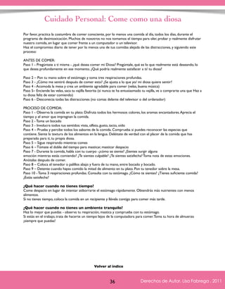 Cuidado Personal: Come como una diosa 
Por favor, practica la costumbre de comer consciente, por lo menos una comida al día, todos los días, durante el 
programa de desintoxicación. Muchos de nosotros no nos tomamos el tiempo para oler, probar y realmente disfrutar 
nuestra comida, en lugar que comer frente a un computador o un televisor. 
Haz el compromiso diario de tener por lo menos una de tus comidas alejada de las distracciones, y siguiendo este 
proceso: 
ANTES DE COMER: 
Paso 1 - Pregúntate a ti misma - ¿qué desea comer mi Diosa? Pregúntale, qué es lo que realmente está deseando, lo 
que desea profundamente en ese momento. ¿Qué podría realmente satisfacer a ti/ tu diosa? 
Paso 2 – Pon tu mano sobre el estómago y toma tres respiraciones profundas. 
Paso 3 - ¿Cómo me sentiré después de comer esto? ¿Se ajusta a lo que yo/ mi diosa quiere sentir? 
Paso 4 - Acomoda la mesa y crea un ambiente agradable para comer (velas, buena música) 
Paso 5– Enciende las velas, saca tu vajilla favorita (si nunca te ha entusiasmado tu vajilla, ve a comprarte una que Haz a 
tu diosa feliz de estar comiendo) 
Paso 6 - Desconecta todas las distracciones (no comas delante del televisor o del ordenador) 
PROCESO DE COMIDA: 
Paso 1 - Observa la comida en tu plato. Disfruta todos los hermosos colores, los aromas encantadores. Aprecia el 
tiempo y el amor que impregnan la comida. 
Paso 2 - Toma un bocado 
Paso 3 - Involucra todos tus sentidos: vista, olfato, gusto, tacto, oído 
Paso 4 – Prueba y percibe todos los sabores de la comida. Comprueba si puedes reconocer las especias que 
contiene. Siente la textura de los alimentos en la lengua. Deléitate de verdad con el placer de la comida que has 
preparado para ti, tu propia diosa. 
Paso 5 – Sigue respirando mientras comes 
Paso 6 – Tómate el doble del tiempo para masticar, masticar despacio 
Paso 7 - Durante la comida, habla con tu cuerpo -¿cómo se siente? ¿Sientes surgir alguna 
emoción mientras estás comiendo? ¿Te sientes culpable? ¿Te sientes satisfecha? Toma nota de estas emociones. 
Anótalas después de comer. 
Paso 8 – Coloca el tenedor o palillos abajo y fuera de tu mano, entre bocado y bocado. 
Paso 9 – Detente cuando hayas comido la mitad de alimento en tu plato. Pon tu tenedor sobre la mesa. 
Paso 10 - Toma 3 respiraciones profundas. Consulta con tu estómago. ¿Cómo te sientes? ¿Tienes suficiente comida? 
¿Estás satisfecha? 
¿Qué hacer cuando no tienes tiempo? 
Come despacio en lugar de intentar atiborrarte el estómago rápidamente. Obtendrás más nutrientes con menos 
alimentos. 
Si no tienes tiempo, coloca la comida en un recipiente y llévala contigo para comer más tarde. 
¿Qué hacer cuando no tienes un ambiente tranquilo? 
Haz lo mejor que puedas - observa tu respiración, mastica y comprueba con tu estómago. 
Si estás en el trabajo, trata de hacerte un tiempo lejos de la computadora para comer. Toma tu hora de almuerzo 
¡siempre que puedas! 
Derechos de Autor, Lisa Fabrega , 2011 
Volver al índice 
Volver al índice 
36 Derechos de Autor, Lisa Fabrega , 2011 
 