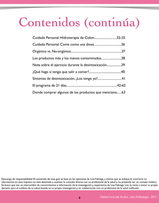 Contenidos (continúa) 
Cuidado Personal: Hidroterapia de Colon............................32-35 
Cuidado Personal: Come como una diosa..................................36 
Orgánico vs. No-orgánico...............................................................37 
Los productos más y los menos contaminados.........................38 
Nota sobre el ejercicio durante la desintoxicación..................39 
¿Qué hago si tengo que salir a comer?........................................40 
Síntomas de desintoxicación. ¿Los tengo yo?..............................41 
El programa de 21 días...............................................................42-62 
Donde comprar algunos de los productos que menciono......63 
Descargo de responsabilidad: El contenido de esta guía se basa en las opiniones de Lisa Fabrega, a menos que se indique lo contrario. La 
información en este impreso no está destinada a sustituir la consulta directa con un profesional de la salud y no pretende ser un consejo médico. 
Se busca que sea un intercambio de conocimientos e información de la investigación y experiencia de Lisa Fabrega. Lisa te invita a tomar tu propia 
decisión para el cuidado de tu salud, basada en tu propia investigación y en colaboración con un profesional de la salud calificado. 
Derechos de Autor, Lisa Fabrega , 2011 
Volver al índice 
4  