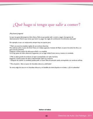 ¿Qué hago si tengo que salir a comer? 
¡Muy buena pregunta! 
Lo que me gusta del programa Libre, Sana y Feliz es que puedes salir a comer y seguir el programa de 
desintoxicación. Todo lo que tienes que hacer es ¡seguir las reglas de combinación de alimentos adecuada! 
Por ejemplo, si vas a un restaurante, siempre hay una opción para: 
* Pedir una enorme ensalada repleta de tus verduras favoritas. 
Para aderezo pide un poco de limón fresco en rodajas, aguacate, mostaza de Dijon, un poco de aceite de oliva y un 
poco de sal y pimienta. 
Pregunta si tienen queso de cabra para añadir a tu ensalada. 
Si no hay queso de cabra, descarta el aguacate y en su lugar añade frutos secos y nueces a tu ensalada. 
* Pide un plato grande de verduras al vapor acompañadas con salsa marinara. 
Pregunta si tienen queso de cabra y desmenúzalo sobre tus verduras. 
* Después de ordenar tu ensalada, puedes pedir un buen filete de pescado asado, acompañado con verduras sofritas. 
* Para el postre - lleva un poco de chocolate obscuro y ¡disfrútalo! 
Yo nunca salgo de casa sin mi chocolate obscuro y mi botellita de stevia líquida en mi bolso :-) ¡Es mi salvavidas! 
Derechos de Autor, Lisa Fabrega , 2011 
Volver al índice 
Volver al índice 
40 Derechos de Autor, Lisa Fabrega , 2011 
 