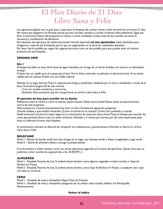El Plan Diario de 21 Dias 
Libre Sana y Feliz 
Las siguientes páginas son tu guía paso a paso para la limpieza del cuerpo, mente y alma durante los próximos 21 días. 
No tienes que apegarte a la fórmula exacta para las comidas, siempre y cuando combines adecuadamente. Sigue por 
favor la estructura básica del programa en cuanto a comer ensaladas crudas antes de las comidas, así como la 
secuencia y combinación de alimentos. 
No obstante, los ejercicios de índole emocional/ mental/ espiritual, no son opcionales. Están diseñados para 
integrarse a cada día de la limpieza, por lo que re-organizarlos no te daría los resultados deseados. 
Por favor, haz lo posible por seguir las sugerencias tanto como te sea posible, para que puedas sacar el máximo 
provecho de esta limpieza. 
SEMANA UNO 
Día 1 
Al despertar, bebe un vaso de 8 onzas de agua mezclada con el jugo de un limón. Endulza con stevia si es demasiado 
amarga. 
Frótate con un cepillo para el cuerpo, para hacer fluir la linfa y estimular tu piel para la desintoxicación. Si no tienes 
cepillo para el cuerpo, frótalo con una toalla caliente. 
Siéntate en tu lugar favorito. Toma 3 respiraciones largas y profundas, inhalando por la nariz y exhalando a través de la 
boca. Consulta la página 26 de este manual. 
- Crea tus rituales matutinos y nocturnos. 
- Anótalos. Nos encantaría que los compartieras en el Foro Libre, Sana y Feliz. 
El ejercicio de hoy para escribir en tu diario: 
Reflexiona sobre ti misma y cómo te sientes. ¿Estás ansiosa? ¿Estás emocionada? Anota todos tus pensamientos 
acerca de este programa. 
Ahora piensa en ti misma exactamente hoy hace un año. Contesta las siguientes preguntas: 
¿Dónde estabas y qué estabas haciendo? ¿Cómo te sentías en tu cuerpo? ¿Cómo has cambiado y crecido 
desde entonces? ¿Cuál es el mayor logro en tu crecimiento de entonces hasta ahora? Toma el tiempo para escribir las 
cosas que aprecias ahora y que no tenías entonces. Felicítate a ti misma, por escrito, por dar este importante paso 
hacia tu Libertad, al iniciar esta limpieza. 
A continuación, siéntete en libertad de compartir tus realizaciones y pensamientos al Escribe tu Diario, en el foro 
Libre, Sana y Feliz. 
DESAYUNO 
Nivel 1 - Receta de batido verde (no uses mango, en su lugar usa manzana verde o fresas congeladas) o jugo verde 
Nivel 2 – Gacha de almendra dulce, o escoge tu propio batido 
Si te da hambre a media mañana come uno de los aperitivos sugeridos en el menú de aperitivos. ¿Quién dice que no 
podemos comer zanahorias y guacamole, a las 10:30 AM? ;-) 
ALMUERZO 
Nivel 1 - Ensalada Favorita de Lisa. Si todavía tienes hambre, come algunos vegetales crudos/ cocidos, o Sopa de 
Verdura en Trozos. 
Nivel 2 - Ensalada Favorita de Lisa. Si todavía tienes hambre, come Sopa de Verdura en Trozos, o cualquier otra sopa 
con base en verduras. 
CENA 
Nivel 1 – Ensalada de maíz y champiñón, Papas Fritas de Camote 
Nivel 2 – Ensalada de maíz y champiñón (asegúrate de no utilizar maíz cocido), Halibut a la Mantequilla 
Desintoxicante 
Derechos de Autor, Lisa Fabrega , 2011 
Volver al índice 
Volver al índice 
42 Derechos de Autor, Lisa Fabrega , 2011 
 
