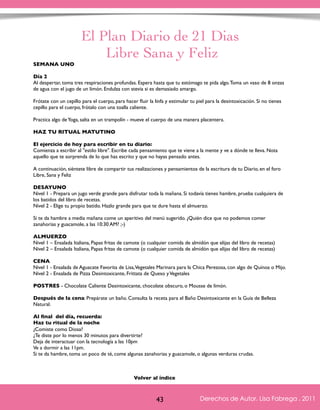 El Plan Diario de 21 Dias 
Libre Sana y Feliz 
SEMANA UNO 
Día 2 
Al despertar, toma tres respiraciones profundas. Espera hasta que tu estómago te pida algo. Toma un vaso de 8 onzas 
de agua con el jugo de un limón. Endulza con stevia si es demasiado amargo. 
Frótate con un cepillo para el cuerpo, para hacer fluir la linfa y estimular tu piel para la desintoxicación. Si no tienes 
cepillo para el cuerpo, frótalo con una toalla caliente. 
Practica algo de Yoga, salta en un trampolín - mueve el cuerpo de una manera placentera. 
HAZ TU RITUAL MATUTINO 
El ejercicio de hoy para escribir en tu diario: 
Comienza a escribir al "estilo libre". Escribe cada pensamiento que te viene a la mente y ve a dónde te lleva. Nota 
aquello que te sorprenda de lo que has escrito y que no hayas pensado antes. 
A continuación, siéntete libre de compartir tus realizaciones y pensamientos de la escritura de tu Diario, en el foro 
Libre, Sana y Feliz 
DESAYUNO 
Nivel 1 - Prepara un jugo verde grande para disfrutar toda la mañana. Si todavía tienes hambre, prueba cualquiera de 
los batidos del libro de recetas. 
Nivel 2 - Elige tu propio batido. Hazlo grande para que te dure hasta el almuerzo. 
Si te da hambre a media mañana come un aperitivo del menú sugerido. ¿Quién dice que no podemos comer 
zanahorias y guacamole, a las 10:30 AM? ;-) 
ALMUERZO 
Nivel 1 – Ensalada Italiana, Papas fritas de camote (o cualquier comida de almidón que elijas del libro de recetas) 
Nivel 2 – Ensalada Italiana, Papas fritas de camote (o cualquier comida de almidón que elijas del libro de recetas) 
CENA 
Nivel 1 - Ensalada de Aguacate Favorita de Lisa, Vegetales Marinara para la Chica Perezosa, con algo de Quínoa o Mijo. 
Nivel 2 - Ensalada de Pizza Desintoxicante, Frittata de Queso y Vegetales 
POSTRES - Chocolate Caliente Desintoxicante, chocolate obscuro, o Mousse de limón. 
Después de la cena: Prepárate un baño. Consulta la receta para el Baño Desintoxicante en la Guía de Belleza 
Natural. 
Al final del día, recuerda: 
Haz tu ritual de la noche 
¿Comiste como Diosa? 
¿Te diste por lo menos 30 minutos para divertirte? 
Deja de interactuar con la tecnología a las 10pm 
Ve a dormir a las 11pm. 
Si te da hambre, toma un poco de té, come algunas zanahorias y guacamole, o algunas verduras crudas. 
Derechos de Autor, Lisa Fabrega , 2011 
Volver al índice 
Volver al índice 
43 Derechos de Autor, Lisa Fabrega , 2011 
 