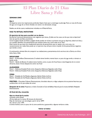 El Plan Diario de 21 Dias 
Libre Sana y Feliz 
SEMANA UNO 
Día 3 
Al despertar, toma tres respiraciones profundas. Espera hasta que tu estómago te pida algo. Toma un vaso de 8 onzas 
de agua con el jugo de un limón. Endulza con stevia si es demasiado amargo. 
Realiza una de las cuatro meditaciones incluidas en el Material Extra. 
HAZ TU RITUAL MATUTINO 
El ejercicio de hoy para escribir en tu diario: 
Escribe los 5 primeros pensamientos más negativos que tienes. ¿Cuáles son las cosas con las que más te deprimes? 
Una vez que los escribes, enuméralos. 
Corta la página donde escribiste y pégalo donde puedas ver la lista. La próxima vez que te deprimas, observa la lista y 
ve si puedes identificar los pensamientos que siempre tienes tal y como están en la "lista". 
Date cuenta de que estos son simplemente patrones de pensamiento que se repiten una y otra vez, y no 
necesariamente son reales. Este puede ser un ejercicio muy útil para tomar el poder de los pensamientos negativos 
que tiendes a tener. 
A continuación, siéntete libre de compartir tus realizaciones y pensamientos de la escritura de tu Diario, en el foro 
Libre, Sana y Feliz. 
DESAYUNO 
Nivel 1 - El Maravilloso Desintoxicante. Si todavía tienes hambre, intenta hacer un poco de jugo verde, o tómate un 
batido verde. 
Nivel 2 – Batido de Banana. Si todavía tienes hambre, come un poco de fruta fresca cruda. Asegúrate de no comer 
almuerzo ¡hasta 3 horas después de comer esa fruta! 
ALMUERZO 
Nivel 1 - Deliciosa Ensalada Trufa Limón, Gazpacho, Deliciosos Vegetales estilo Chips 
Nivel 2 - Deliciosa Ensalada Trufa Limón, Gazpacho, Deliciosos Vegetales estilo Chips 
CENA 
Nivel 1 - Ensalada de Col Rizada y Aguacate, Salmón Dulce de Arce 
Nivel 2 - Ensalada de Col Rizada y Aguacate, Salmón Dulce de Arce 
POSTRES - Chocolate Caliente Desintoxicante, chocolate obscuro, o elige cualquiera de tus postres favoritos, que 
combine bien con lo que acabas de comer. 
Después de la cena: Prepárate un baño. Consulta la Guía de Belleza Natural para la receta del Baño Relajador 
Desintoxicante. 
Al final del día, recuerda: 
Haz tu ritual de la noche 
¿Comiste como Diosa? 
¿Te has dado por lo menos 30 minutos de diversión? 
Deja de interactuar con tecnología a partir de las 10PM 
Ve a dormir a las 11PM. 
Si tienes hambre, toma un poco de té, come zanahorias y guacamole, o algunas verduras crudas. 
Derechos de Autor, Lisa Fabrega , 2011 
Volver al índice 
Volver al índice 
44 Derechos de Autor, Lisa Fabrega , 2011 
 