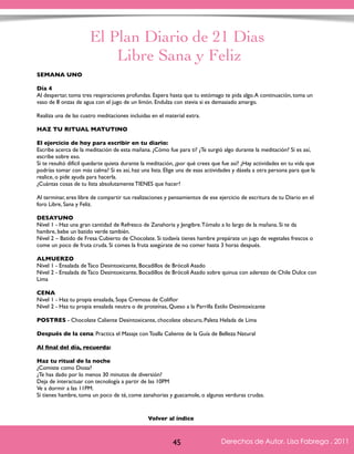 El Plan Diario de 21 Dias 
Libre Sana y Feliz 
SEMANA UNO 
Día 4 
Al despertar, toma tres respiraciones profundas. Espera hasta que tu estómago te pida algo. A continuación, toma un 
vaso de 8 onzas de agua con el jugo de un limón. Endulza con stevia si es demasiado amargo. 
Realiza una de las cuatro meditaciones incluidas en el material extra. 
HAZ TU RITUAL MATUTINO 
El ejercicio de hoy para escribir en tu diario: 
Escribe acerca de la meditación de esta mañana. ¿Cómo fue para ti? ¿Te surgió algo durante la meditación? Si es así, 
escribe sobre eso. 
Si te resultó difícil quedarte quieta durante la meditación, ¿por qué crees que fue así? ¿Hay actividades en tu vida que 
podrías tomar con más calma? Si es así, haz una lista. Elige una de esas actividades y dásela a otra persona para que la 
realice, o pide ayuda para hacerla. 
¿Cuántas cosas de tu lista absolutamente TIENES que hacer? 
Al terminar, eres libre de compartir tus realizaciones y pensamientos de ese ejercicio de escritura de tu Diario en el 
foro Libre, Sana y Feliz. 
DESAYUNO 
Nivel 1 - Haz una gran cantidad de Refresco de Zanahoria y Jengibre. Tómalo a lo largo de la mañana. Si te da 
hambre, bebe un batido verde también. 
Nivel 2 – Batido de Fresa Cubierto de Chocolate. Si todavía tienes hambre prepárate un jugo de vegetales frescos o 
come un poco de fruta cruda. Si comes la fruta asegúrate de no comer hasta 3 horas después. 
ALMUERZO 
Nivel 1 - Ensalada de Taco Desintoxicante, Bocadillos de Brócoli Asado 
Nivel 2 - Ensalada de Taco Desintoxicante, Bocadillos de Brócoli Asado sobre quinua con aderezo de Chile Dulce con 
Lima 
CENA 
Nivel 1 - Haz tu propia ensalada, Sopa Cremosa de Coliflor 
Nivel 2 - Haz tu propia ensalada neutra o de proteínas, Queso a la Parrilla Estilo Desintoxicante 
POSTRES - Chocolate Caliente Desintoxicante, chocolate obscuro, Paleta Helada de Lima 
Después de la cena: Practica el Masaje con Toalla Caliente de la Guía de Belleza Natural 
Al final del día, recuerda: 
Haz tu ritual de la noche 
¿Comiste como Diosa? 
¿Te has dado por lo menos 30 minutos de diversión? 
Deja de interactuar con tecnología a partir de las 10PM 
Ve a dormir a las 11PM. 
Si tienes hambre, toma un poco de té, come zanahorias y guacamole, o algunas verduras crudas. 
Derechos de Autor, Lisa Fabrega , 2011 
Volver al índice 
Volver al índice 
45 Derechos de Autor, Lisa Fabrega , 2011 
 