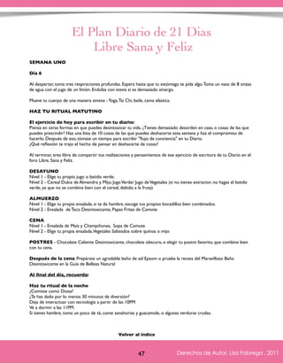 El Plan Diario de 21 Dias 
Libre Sana y Feliz 
SEMANA UNO 
Día 6 
Al despertar, toma tres respiraciones profundas. Espera hasta que tu estómago te pida algo. Toma un vaso de 8 onzas 
de agua con el jugo de un limón. Endulza con stevia si es demasiado amargo. 
Mueve tu cuerpo de una manera amena - Yoga, Tai Chi, baile, cama elástica. 
HAZ TU RITUAL MATUTINO 
El ejercicio de hoy para escribir en tu diario: 
Piensa en otras formas en que puedes desintoxicar tu vida. ¿Tienes demasiado desorden en casa, o cosas de las que 
puedes prescindir? Haz una lista de 10 cosas de las que puedes deshacerte esta semana y haz el compromiso de 
hacerlo. Después de eso, tómate un tiempo para escribir "flujo de conciencia" en tu Diario. 
¿Qué reflexión te trajo el hecho de pensar en deshacerte de cosas? 
Al terminar, eres libre de compartir tus realizaciones y pensamientos de ese ejercicio de escritura de tu Diario en el 
foro Libre, Sana y Feliz. 
DESAYUNO 
Nivel 1 - Elige tu propio jugo o batido verde. 
Nivel 2 - Cereal Dulce de Almendra y Mijo, Jugo Verde/ Jugo de Vegetales (si no tienes extractor, no hagas el batido 
verde, ya que no se combina bien con el cereal, debido a la fruta) 
ALMUERZO 
Nivel 1 - Elige tu propia ensalada, si te da hambre, escoge tus propios bocadillos bien combinados. 
Nivel 2 - Ensalada de Taco Desintoxicante, Papas Fritas de Camote 
CENA 
Nivel 1 - Ensalada de Maíz y Champiñones, Sopa de Camote 
Nivel 2 - Elige tu propia ensalada, Vegetales Salteados sobre quínoa o mijo 
POSTRES - Chocolate Caliente Desintoxicante, chocolate obscuro, o elegir tu postre favorito, que combine bien 
con tu cena. 
Después de la cena: Prepárate un agradable baño de sal Epsom o prueba la receta del Maravilloso Baño 
Desintoxicante en la Guía de Belleza Natural 
Al final del día, recuerda: 
Haz tu ritual de la noche 
¿Comiste como Diosa? 
¿Te has dado por lo menos 30 minutos de diversión? 
Deja de interactuar con tecnología a partir de las 10PM 
Ve a dormir a las 11PM. 
Si tienes hambre, toma un poco de té, come zanahorias y guacamole, o algunas verduras crudas. 
Derechos de Autor, Lisa Fabrega , 2011 
Volver al índice 
Volver al índice 
47 Derechos de Autor, Lisa Fabrega , 2011 
 