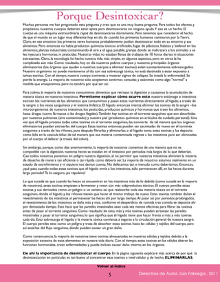 Porque Desintoxicar? 
Muchas personas me han preguntado esta pregunta y creo que es una muy buena pregunta. Para todos los efectos y 
propósitos, nuestros cuerpos deberían estar aptos para desintoxicarse sin ninguna ayuda. Y eso es un hecho. El 
cuerpo es una máquina extraordinaria capaz de desintoxicarse diariamente. Pero tenemos que considerar el hecho 
de que el mundo es un lugar muy diferente hoy en día de cuando los primeros humanos caminaron por la Tierra. 
Claro, en ese entonces los primeros seres humanos probablemente podían desintoxicar todo en su entorno y sus 
alimentos. Pero entonces no había productos químicos tóxicos artificiales; fugas de plásticos, ftalatos y bisfenol en los 
alimentos; plantas industriales contaminando el aire y el agua potable, granjas donde se maltratara a los animales y se 
les inyectara hormonas; ni pesticidas. Nuestras vidas no estaban llenas de trabajos de 10 horas diarias ni situaciones 
estresantes. Claro, la tecnología ha hecho nuestra vida más simple, en algunos aspectos, pero en otros la ha 
complicado aún más. Como resultado, hoy en día nuestros pobres cuerpos y nuestros principales órganos 
eliminatorios (los órganos que ayudan a nuestros cuerpos a eliminar toxinas) están constantemente sobrecargados. 
Nuestro organismo no puede mantenerse al día con esa sobrecarga tóxica, no está destinado a estar expuesto a 
tantas toxinas. Con el tiempo, nuestro cuerpo comienza a mostrar signos de colapso. Se instala la enfermedad. Se 
pierde la energía. La mayoría de nosotros sólo aceptamos sentirnos cansadas y exánimes como algo "normal" a 
medida que envejecemos, pero no tendría por qué ser así. 
Para colmo, la mayoría de nosotros consumimos alimentos que retrasan la digestión y causamos la acumulación de 
materia tóxica en nuestros intestinos. Permíteme explicar cómo ocurre esto: nuestro estómago e intestinos 
extraen los nutrientes de los alimentos que consumimos y pasan estos nutrientes directamente al hígado, a través de 
la sangre o los vasos sanguíneos y el sistema linfático. El hígado entonces intenta eliminar las toxinas de la sangre –los 
microorganismos de nuestros intestinos, los pesticidas, productos químicos y hormonas que traen los alimentos, 
hasta drogas (como fármacos o las drogas ilegales). También hay toxinas en el torrente sanguíneo que son absorbidas 
por nuestros pulmones (aire contaminado) y nuestra piel (productos químicos en artículos de cuidado personal). Una 
vez que el hígado procesa todas estas toxinas en el torrente sanguíneo, las convierte de tal manera que los órganos 
eliminatorios puedan extraerlas del cuerpo. Estas toxinas entonces pueden ser secretadas de nuevo en el torrente 
sanguíneo a través de los riñones, para después filtrarlas y eliminarlas; o el hígado toma estas toxinas y las deposita 
como bilis en la vesícula biliar, de tal manera que esa materia contaminada regrese a los intestinos para ser eliminadas 
por el cuerpo al defecar (a través del colon). 
Sin embargo, porque, como dije anteriormente, la mayoría de nosotros comemos de una manera que no es 
compatible con la digestión, nuestras heces se instalan en el intestino por periodos más largos de lo que deberían. 
Casi todos nosotros ponemos en peligro nuestra digestión, al no permitir que nuestros intestinos eliminen la materia 
de desecho de manera tan eficiente o tan rápida como debería ser. La mayoría de nosotros estamos realmente en un 
estado de estreñimiento y ni siquiera nos damos cuenta. No defecamos tan a menudo como deberíamos. Entonces, 
¿qué pasa cuando todas estas toxinas que el hígado envía a los intestinos, sólo permanecen allí, en las heces durante 
largo período? Te lo aseguro, ¡es repulsivo! 
Lo que sucede es que cuando las heces se encuentran en los intestinos más de lo debido (como sucede en la mayoría 
de nosotros), estas toxinas empiezan a fermentar y crean aún más subproductos tóxicos. El cuerpo percibe estas 
toxinas y sus derivados como un peligro o un veneno, así que reabsorbe toda esa materia tóxica en el torrente 
sanguíneo, donde el hígado y los riñones tienen que hacer el mismo trabajo de nuevo. Estas toxinas también dañan el 
revestimiento de los intestinos al permanecer las heces ahí por largo tiempo. Al pasar así por períodos prolongados, 
el revestimiento de los intestinos se daña más y más, conforme el desperdicio de comida tras comida se deposita ahí 
por demasiado tiempo. Esto hace que las paredes intestinales sean cada vez menos efectivas para filtrar las toxinas 
antes de pasar al torrente sanguíneo. Como resultado de esto, más y más toxinas pueden atravesar las paredes 
intestinales y pasar al torrente sanguíneo, lo que significa que el hígado tiene que hacer frente a más y más toxinas 
cada día. Esto sobrecarga el hígado y la materia tóxica comienza a regarse a la circulación general de nuestra sangre. 
El cuerpo percibe esto como un peligro y trata de absorber estas toxinas hacia las células y tejidos del cuerpo, para 
así sacarlos del flujo sanguíneo, donde pueden causar un gran daño. 
Como consecuencia, la mayoría de nosotros tiene toxinas almacenadas en nuestras células y tejidos debido a la 
exposición excesiva de esos elementos en nuestra vida diaria. Con el tiempo, estas toxinas en las células alteran las 
funciones hormonales, crean enfermedades y puede incluso causar daño interno en los órganos. 
De ahí la importancia de desintoxicar el cuerpo. En la página siguiente explicaré más acerca de por qué la 
desintoxicación en particular, es tan buena al concentrar esas toxinas a nivel celular y, de hecho, ELIMINARLAS. 
Derechos de Autor, Lisa Fabrega , 2011 
Volver al índice 
Volver al índice 
5 
 