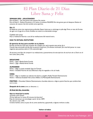 El Plan Diario de 21 Dias 
Libre Sana y Feliz 
SEMANA DOS - ¡FELICIDADES! 
Para el Nivel 1 - No más granos esta semana, No nueces 
Para el Nivel 2 - Reduce los granos a 2-3 veces a la semana MAXIMO. No más granos para el desayuno. Reduce el 
consumo de nueces si las has comido como aperitivo. 
Día 12 
Al despertar, toma tres respiraciones profundas. Espera hasta que tu estómago te pida algo. Toma un vaso de 8 onzas 
de agua con el jugo de un limón. Endulza con stevia si es demasiado amargo. 
Cepillado del cuerpo 
Haz tu meditación favorita o una de las meditaciones del material extra. 
HAZ TU RITUAL MATUTINO 
El ejercicio de hoy para escribir en tu diario: 
Escribe una lista de cosas que te gustan de ti. Explica por qué te gustan esas partes de ti. 
Cuando haya terminado escribe qué te pareció el ejercicio. ¿Te sentiste incómoda? ¿Era más fácil pensar en cosas 
negativas que positivas sobre ti? ¿Te sorprende algo? 
Al terminar, eres libre de compartir tus realizaciones y pensamientos de este ejercicio de escritura de tu Diario en el 
foro Libre, Sana y Feliz. 
DESAYUNO 
Nivel 1 - Jugo o Batido Verde Grande 
Nivel 2 – Jugo o Batido Verde Grande 
ALMUERZO 
Nivel 1 - Elige tu propia ensalada, Sopa de Camote 
Nivel 2 - Ensalada Favorita de Lisa, Deliciosos chips de vegetales o de col rizada 
CENA 
Nivel 1 - Elige tu ensalada con aderezo de sésamo y jengibre, Rollos Teriyaki Desintoxicante 
Nivel 2 – Deliciosa Ensalada Trufa Limón, Halibut a la Mantequilla Desintoxicante 
POSTRES - Chocolate Caliente Desintoxicante, chocolate obscuro, o elige tu postre favorito, que combine bien 
con tu cena. 
Después de la cena: toma un descanso :-) 
Al final del día, recuerda: 
Haz tu ritual de la noche 
¿Comiste como Diosa? 
¿Te has dado por lo menos 30 minutos de diversión? 
Deja de interactuar con tecnología a partir de las 10PM 
Ve a dormir a las 11PM. 
Si tienes hambre, toma un poco de té, come zanahorias y guacamole, o algunas verduras crudas. 
Derechos de Autor, Lisa Fabrega , 2011 
Volver al índice 
Volver al índice 
53 Derechos de Autor, Lisa Fabrega , 2011 
 