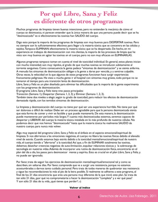 Por qué Libre, Sana y Feliz 
es diferente de otros programas 
Muchos programas de limpieza tienen buenas intenciones, pero no entienden la mecánica de cómo el 
cuerpo se desintoxica, ni parecen entender que la única manera de que una persona puede decir que se ha 
"desintoxicado" es si efectivamente las toxinas han SALIDO del cuerpo. 
Digo esto porque la mayoría de los programas de limpieza son muy buenos para DESPERTAR toxinas. Pero 
no siempre son lo suficientemente efectivos para llegar a la materia tóxica que se concentra en las células y 
tejidos. Tampoco ELIMINAN efectivamente la materia tóxica que se ha despertado. De hecho, en mi 
experiencia en trabajos de desintoxicación con mis clientas, la mayoría de los procesos de limpia que he 
visto son muy buenos en agitar las toxinas en el cuerpo, pero no son muy eficaces en ELIMINARLAS. 
Algunos programas tampoco toman en cuenta el nivel de toxicidad individual. En general, estos planes inician 
con mucha intensidad, son muy rápidos, al grado de que muchas toxinas se introducen súbitamente al 
torrente sanguíneo. Como consecuencia la gente padece "síntomas de desintoxicación" y se siente enferma. 
A menudo los síntomas de desintoxicación obligan a la gente a darse por vencida, y a sentirse culpable. 
Otras veces, la velocidad en la que algunos de estos programas funcionan hace surgir experiencias 
francamente peligrosas. He visto a mucha gente ir al hospital con síntomas muy graves, todo porque no se 
tomaron el tiempo para una transición lenta de desintoxicación. 
Libre, Sana y Feliz es un plan diseñado para eliminar las dificultades que la mayoría de la gente experimenta 
con los programas de desintoxicación. 
El programa Libre, Sana y Feliz tiene tres pasos principales: 
Transición (Semana 1), Despertar (Semana 1, 2, 3) y Eliminar (Semana 1, 2, 3). 
También tiene dos niveles a elegir, según tu grado de toxicidad, para reducir los efectos de desintoxicación 
demasiada rápida, con los temidos síntomas de desintoxicación. 
La limpieza y desintoxicación del cuerpo no tiene por qué ser una experiencia horrible. No tiene por qué 
ser dolorosa o difícil de realizar. Debe ser un proceso agradable para que la persona desintoxicada sienta 
que esta forma de comer y vivir es factible y que puede mantenerla. De esta manera, la desintoxicación 
puede mantenerse por períodos más largos. Y cuanto más desintoxicadas estemos, seremos capaces de 
despertar y LIBERAR del cuerpo la materia tóxica instalada en lo más profundo de nuestras células. No 
podemos decir que nos hemos "desintoxicado" hasta que la materia tóxica ha realmente SALIDO de 
nuestro cuerpo, para nunca más volver. 
Algo muy especial del programa Libre, Sana y Feliz es el énfasis en el aspecto emocional/espiritual de 
limpieza. Si nos aferramos a las emociones negativas, el cuerpo no libera las toxinas físicas debido al elevado 
nivel de estrés. Cuando estamos bajo estrés debido a la toxicidad mental/emocional/espiritual de nuestra 
vida, el cuerpo tiende a "aferrarse" a la toxicidad. Así que, a fin de ELIMINAR totalmente las toxinas, 
debemos desechar creencias negativas de auto-limitación, expulsar relaciones tóxicas y la sobrecarga de 
tecnología en nuestras vidas. Además de incorporar una rutina de desintoxicación física, encontrarás en el 
plan del día a día, los pasos para desintoxicar mente y espíritu. Esto es crucial en el plan Libre, Sana y Feliz, y 
no puede ser ignorado. 
Por favor, trata de seguir los ejercicios de desintoxicación mental/espiritual/emocional tal y como se 
describen, sin saltarse días. Por favor, comprende que va a surgir una resistencia, porque no estamos 
acostumbradas a darnos tanto cuidado personal. Pero trata de todas maneras de quebrantar esa resistencia 
y sigue las recomendaciones lo más al pie de la letra posible. Si realmente te adhieres a este programa, al 
final de los 21 días encontrarás que eres una persona muy diferente de la que inició este plan. Se trata de 
tan sólo 21 días, ¿por qué no comprometerte a hacer la desintoxicación "completa" y a ver qué pasa? 
Y son sólo 21 días de tu vida, ¿qué tienes que perder? ;-) 
Derechos de Autor, Lisa Fabrega , 2011 
Volver al índice 
Volver al índice 
6 
 