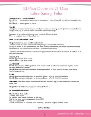 El Plan Diario de 21 Dias 
Libre Sana y Feliz 
SEMANA TRES - ¡FELICIDADES! 
Para el Nivel 1 - No más granos esta semana, no nueces. Vamos a tratar de llegar a la cena sólo con jugos y alimentos 
crudos. 
Para el Nivel 2 - No más granos, no nueces. 
DÍA 20 
Al despertar, toma tres respiraciones profundas. Espera hasta que tu estómago te pida algo. Toma un vaso de 8 onzas 
de agua con el jugo de un limón. Endulza con stevia si es demasiado amargo. 
Realiza una de tus meditaciones favoritas o una meditación del material extra. 
Mueve tu cuerpo con placer :-) Danza, Yoga, etc. 
HAZ TU RITUAL MATUTINO 
El ejercicio de hoy para escribir en tu diario: 
¿Cómo te sientes de que casi has terminado la limpieza? ¿Qué has aprendido acerca de ti 
durante los últimos 20 días? ¿Has aprendido algo nuevo, hermoso o interesante? ¿Aprendiste algo negativo? Escribe 
las realizaciones más importantes que has tenido y lo que esto ha sido para ti. 
Al terminar, eres libre de compartir tus realizaciones y pensamientos de ese ejercicio de escritura de tu Diario en el 
foro Libre, Sana y Feliz. 
DESAYUNO 
Nivel 1 - Jugo o Batido Verde Grande 
Nivel 2 - Batido o Jugo Verde Grande 
ALMUERZO 
Nivel 1 - Trata de tomar SÓLO jugo/ batido verde hasta la cena. Si te da hambre, come tantos vegetales crudos/ 
ensaladas desees. Nada cocinado. 
Nivel 2 - Elige tu propia ensalada. Jugo verde o jugo de vegetales. Si no tienes extractor de jugos, come algunas 
zanahorias y guacamole. 
CENA 
Nivel 1 - Elige tu propia ensalada (pero no almidones), Queso a la Parrilla Estilo Desintoxicante 
Nivel 2 - Elige tu propia ensalada (pero no almidones), Queso a la Parrilla Estilo Desintoxicante 
POSTRES - Chocolate Caliente Desintoxicante, chocolate obscuro, o elige tu postre favorito, que combine bien 
con tu cena. 
Después de la cena: Toma un largo baño caliente. Disfrútalo :-) 
Al final del día, recuerda: 
Haz tu ritual de la noche 
¿Comiste como Diosa? 
¿Te has dado por lo menos 30 minutos de diversión? 
Deja de interactuar con tecnología a partir de las 10PM 
Ve a dormir a las 11PM. 
Si tienes hambre, toma un poco de té, come zanahorias y guacamole, o algunas verduras crudas. 
Derechos de Autor, Lisa Fabrega , 2011 
Volver al índice 
Volver al índice 
61 Derechos de Autor, Lisa Fabrega , 2011 
 