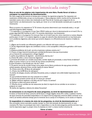 ¿Qué tan intoxicada estoy? 
Esta es una de las páginas más importantes de este libro. Puede llevar al éxito o 
estropear tu experiencia de desintoxicación. 
Por favor, asegúrate de tomarte el tiempo para contestar las siguientes preguntas. Tus respuestas son 
totalmente confidenciales, así que no te preocupes;-) Estas preguntas cubren muchos de los síntomas de 
toxicidad, cuanto más se tiene, más intoxicada se está. Trata de ser honesta, para asegurarte de no 
experimentar una desintoxicación muy rápida, por iniciar en un nivel demasiado avanzado para tu grado de 
intoxicación. 
Marca un punto si la respuesta es "sí". El número de puntos determinará cuan intoxicada estás, y en qué 
nivel del programa debes empezar. 
** Si respondes sí a la pregunta # 4, por favor SÓLO realiza por ahora la desintoxicación en el nivel 2. Por tu 
propia seguridad NO intentes el nivel 1. Tú necesitas desintoxicar muy lentamente. 
** Si respondes sí a la pregunta # 6, inicia por favor en el nivel 2 para ver cómo reacciona tu cuerpo, después 
podrás pasar al nivel 1 si tu sistema digestivo es capaz de tolerarlo. Esta desintoxicación es muy buena para 
curar problemas digestivos, sólo tienes que tomarlo despacio si tu SII (síndrome de intestino irritable) es 
grave. 
1. ¿Alguna vez ha tenido una inflamación genital o una infección del tracto urinario? 
2. ¿Te han diagnosticado alguna vez candidiasis crónica o eres susceptible a infecciones genitales o del tracto 
urinario? 
3. ¿Padeces problemas de la piel –prurito, erupciones cutáneas, eczema, etc.? 
4. ¿Tienes un largo historial tomando gran cantidad de fármacos (más que el promedio) 
y/o un historial de uso/exposición a drogas ilegales? 
5. ¿Sufres de problemas de digestión - estreñimiento, diarrea, etc.? 
6. ¿Tienes SII, colitis u otros trastornos digestivos? 
7. ¿Creciste alimentada con cereales azucarados, comida rápida y/o procesada, o cenas frente al televisor? 
(Date un punto incluso si ya no comes de esa manera actualmente). 
8. ¿Eres fumadora o has fumado por más de 7 años? 
9. ¿Tu patrón normal de comida incluye carne, papas, harina blanca, productos de soya, grasas animales, 
aceites pesados, alimentos fritos, comida rápida y/o azúcar blanco? 
10. ¿Tienes entre 20 y 30 libras de sobrepeso? 
11. ¿Tienes más de 80 libras de sobrepeso? 
12, ¿Sufres de alergias, sinusitis, resfriados frecuentes, asma, o cualquier otra enfermedad respiratoria o de 
mucosa? 
13. ¿Los productos lácteos son muy comunes en tu dieta? 
14. ¿Consumes proteína animal más de 3-4 veces por semana? 
15. ¿Bebes refrescos regulares o de dieta más de 4 veces a la semana? 
16. ¿Incluye tu dieta muy pocas verduras? 
17. ¿Muchos de tus comidas son de restaurante (es decir, la mayoría de tus comidas no se cocinan o 
preparan en casa)? 
18. ¿Sufres de migrañas o dolores de cabeza frecuentes? 
Si contestaste sí a la mayoría de estas preguntas, tu nivel de desintoxicación es 2 
Si tienes un historial de fumar, consumo de fármacos o drogas ilegales, tienes SII o colitis, o padeces muchos 
de estos síntomas de toxicidad (respondiste sí a la mayoría de las preguntas), entonces debes comenzar en el 
nivel 2, así tendrás suficiente tiempo para la transición de tu cuerpo en la limpieza y no le causas un impacto. 
Si respondiste sí a menos de siete de las preguntas, tu nivel de desintoxicación es 1 
Has acumulado menos toxicidad y puedes manejar un nivel más avanzado de desintoxicación en este 
momento. Por favor, no practiques este nivel si respondiste sí a más de siete preguntas, podrías terminar muy 
mal. Es importante seguir tu propio ritmo. Si empiezas en nivel 1 y tienes muchos síntomas de 
Derechos de Autor, Lisa Fabrega , 2011 
Volver al índice 
Volver al índice 
7  