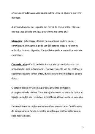 13
células contra danos causados por radicais livres e ajudar a prevenir
doenças.
A Schisandra pode ser ingerida em forma de comprimido, cápsula,
extrato seco diluído em água ou até mesmo como chá.
Magnésio - Sobrecargas tóxicas no organismo podem causar
constipação. O magnésio pode ser útil porque ajuda a relaxar os
músculos do trato digestivo. Ele também ajuda a neutralizar o ácido
estomacal.
Cardo de Leite – Cardo de Leite é um poderoso antioxidante com
propriedades anti-inflamatórias. É provavelmente um dos melhores
suplementos para tomar antes, durante e até mesmo depois do seu
detox.
O cardo de leite fortalece as paredes celulares do fígado,
protegendo-o de toxinas. Também ajuda a reverter anos de danos ao
fígado causados por remédios, antibióticos, álcool, metais e poluição.
Existem inúmeros suplementos benéficos no mercado. Certifique-se
de pesquisá-los a fundo e escolha aqueles que melhor satisfizerem
suas necessidades.
 