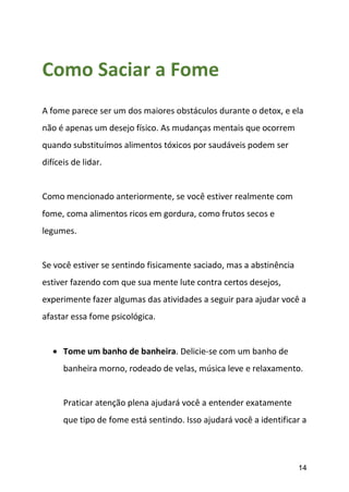 14
Como Saciar a Fome
A fome parece ser um dos maiores obstáculos durante o detox, e ela
não é apenas um desejo físico. As mudanças mentais que ocorrem
quando substituímos alimentos tóxicos por saudáveis podem ser
difíceis de lidar.
Como mencionado anteriormente, se você estiver realmente com
fome, coma alimentos ricos em gordura, como frutos secos e
legumes.
Se você estiver se sentindo fisicamente saciado, mas a abstinência
estiver fazendo com que sua mente lute contra certos desejos,
experimente fazer algumas das atividades a seguir para ajudar você a
afastar essa fome psicológica.
 Tome um banho de banheira. Delicie-se com um banho de
banheira morno, rodeado de velas, música leve e relaxamento.
Praticar atenção plena ajudará você a entender exatamente
que tipo de fome está sentindo. Isso ajudará você a identificar a
 