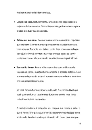 15
melhor maneira de lidar com isso.
 Limpe sua casa. Naturalmente, um ambiente bagunçado ou
sujo nos deixa ansiosos. Tente limpar e organizar sua casa para
ajudar a reduzir sua ansiedade.
 Relaxe em sua casa. Nós normalmente temos rotinas regulares
que incluem fazer compras e participar de atividades sociais
com amigos. Durante seu detox, tente ficar em casa e relaxar.
Isso ajudará você a evitar situações em que possa se sentir
tentado a comer alimentos não saudáveis ou a ingerir álcool.
 Tente não fumar. Fumar não apenas introduz milhares de
toxinas no corpo, mas também aumenta a pressão arterial. Esse
aumento da pressão arterial aumenta sua ansiedade e interfere
em sua perspicácia mental.
Se você for um fumante inveterado, não é recomendável que
você pare de fumar totalmente durante o detox, mas tente
reduzir o máximo que puder.
O mais importante é entender seu corpo e sua mente e saber o
que é necessário para ajudar você a superar seus desejos e sua
ansiedade. Lembre-se de que eles não vão durar para sempre.
 