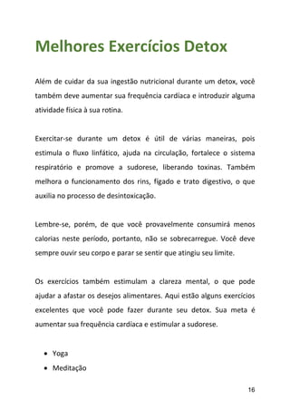 16
Melhores Exercícios Detox
Além de cuidar da sua ingestão nutricional durante um detox, você
também deve aumentar sua frequência cardíaca e introduzir alguma
atividade física à sua rotina.
Exercitar-se durante um detox é útil de várias maneiras, pois
estimula o fluxo linfático, ajuda na circulação, fortalece o sistema
respiratório e promove a sudorese, liberando toxinas. Também
melhora o funcionamento dos rins, fígado e trato digestivo, o que
auxilia no processo de desintoxicação.
Lembre-se, porém, de que você provavelmente consumirá menos
calorias neste período, portanto, não se sobrecarregue. Você deve
sempre ouvir seu corpo e parar se sentir que atingiu seu limite.
Os exercícios também estimulam a clareza mental, o que pode
ajudar a afastar os desejos alimentares. Aqui estão alguns exercícios
excelentes que você pode fazer durante seu detox. Sua meta é
aumentar sua frequência cardíaca e estimular a sudorese.
 Yoga
 Meditação
 