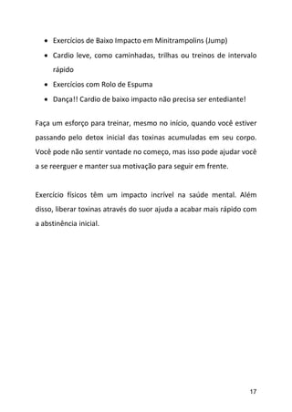 17
 Exercícios de Baixo Impacto em Minitrampolins (Jump)
 Cardio leve, como caminhadas, trilhas ou treinos de intervalo
rápido
 Exercícios com Rolo de Espuma
 Dança!! Cardio de baixo impacto não precisa ser entediante!
Faça um esforço para treinar, mesmo no início, quando você estiver
passando pelo detox inicial das toxinas acumuladas em seu corpo.
Você pode não sentir vontade no começo, mas isso pode ajudar você
a se reerguer e manter sua motivação para seguir em frente.
Exercício físicos têm um impacto incrível na saúde mental. Além
disso, liberar toxinas através do suor ajuda a acabar mais rápido com
a abstinência inicial.
 