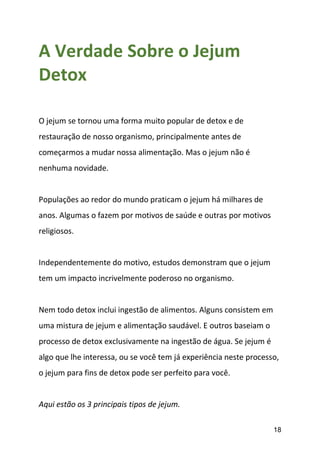 18
A Verdade Sobre o Jejum
Detox
O jejum se tornou uma forma muito popular de detox e de
restauração de nosso organismo, principalmente antes de
começarmos a mudar nossa alimentação. Mas o jejum não é
nenhuma novidade.
Populações ao redor do mundo praticam o jejum há milhares de
anos. Algumas o fazem por motivos de saúde e outras por motivos
religiosos.
Independentemente do motivo, estudos demonstram que o jejum
tem um impacto incrivelmente poderoso no organismo.
Nem todo detox inclui ingestão de alimentos. Alguns consistem em
uma mistura de jejum e alimentação saudável. E outros baseiam o
processo de detox exclusivamente na ingestão de água. Se jejum é
algo que lhe interessa, ou se você tem já experiência neste processo,
o jejum para fins de detox pode ser perfeito para você.
Aqui estão os 3 principais tipos de jejum.
 