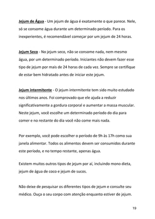 19
Jejum de Água - Um jejum de água é exatamente o que parece. Nele,
só se consome água durante um determinado período. Para os
inexperientes, é recomendável começar por um jejum de 24 horas.
Jejum Seco - No jejum seco, não se consome nada, nem mesmo
água, por um determinado período. Iniciantes não devem fazer esse
tipo de jejum por mais de 24 horas de cada vez. Sempre se certifique
de estar bem hidratado antes de iniciar este jejum.
Jejum intermitente - O jejum intermitente tem sido muito estudado
nos últimos anos. Foi comprovado que ele ajuda a reduzir
significativamente a gordura corporal e aumentar a massa muscular.
Neste jejum, você escolhe um determinado período do dia para
comer e no restante do dia você não come mais nada.
Por exemplo, você pode escolher o período de 9h às 17h como sua
janela alimentar. Todos os alimentos devem ser consumidos durante
este período, e no tempo restante, apenas água.
Existem muitos outros tipos de jejum por aí, incluindo mono dieta,
jejum de água de coco e jejum de sucos.
Não deixe de pesquisar os diferentes tipos de jejum e consulte seu
médico. Ouça o seu corpo com atenção enquanto estiver de jejum.
 