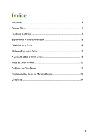 2
Índice
Introdução ................................................................................................... 3
Crie um Plano.............................................................................................. 5
Paciência é a Chave ................................................................................... 8
Suplementos Naturais para Detox ............................................................ 12
Como Saciar a Fome ................................................................................ 14
Melhores Exercícios Detox........................................................................ 16
A Verdade Sobre o Jejum Detox............................................................... 18
Tipos de Detox Natural.............................................................................. 20
Os Melhores Chás Detox .......................................................................... 23
Finalizando Seu Detox de Maneira Segura............................................... 25
Conclusão ................................................................................................. 27
 