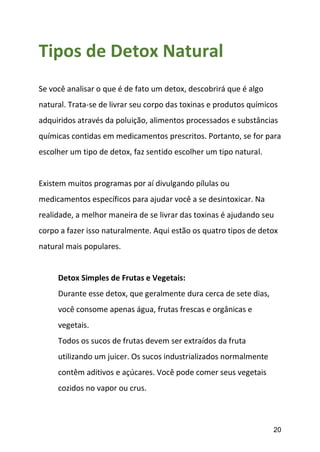 20
Tipos de Detox Natural
Se você analisar o que é de fato um detox, descobrirá que é algo
natural. Trata-se de livrar seu corpo das toxinas e produtos químicos
adquiridos através da poluição, alimentos processados e substâncias
químicas contidas em medicamentos prescritos. Portanto, se for para
escolher um tipo de detox, faz sentido escolher um tipo natural.
Existem muitos programas por aí divulgando pílulas ou
medicamentos específicos para ajudar você a se desintoxicar. Na
realidade, a melhor maneira de se livrar das toxinas é ajudando seu
corpo a fazer isso naturalmente. Aqui estão os quatro tipos de detox
natural mais populares.
Detox Simples de Frutas e Vegetais:
Durante esse detox, que geralmente dura cerca de sete dias,
você consome apenas água, frutas frescas e orgânicas e
vegetais.
Todos os sucos de frutas devem ser extraídos da fruta
utilizando um juicer. Os sucos industrializados normalmente
contêm aditivos e açúcares. Você pode comer seus vegetais
cozidos no vapor ou crus.
 