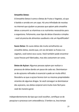 21
Smoothie Detox:
O Smoothie Detox é como o Detox de Frutas e Vegetais, só que
é batido e servido em um copo. Há uma infinidade de receitas
na internet que ajudam as pessoas que optam pelo smoothie
detox a consumir as vitaminas e os nutrientes necessários para
o organismo. Felizmente, esse tipo de detox é barato e simples
- você só precisa de alimentos saudáveis e de um liquidificador!
Sucos Detox: Os sucos detox são muito semelhantes ao
smoothie detox, exceto que, em vez de bater as frutas e os
vegetais, você extrai seus sucos. Você também pode encontrar
sucos frescos pré-fabricados, mas eles costumem ser caros.
Detox de Açúcar: Algumas pessoas optam por realizar o
processo de detox dando um passo de cada vez. Desintoxicar-
se de açúcares refinados é essencial e pode ser muito difícil.
Descobriu-se que o açúcar branco tem as mesmas propriedades
viciantes de algumas drogas. Se você conseguir se desintoxicar
dos açúcares, seu detox corporal será muito mais fácil para
você de maneira geral.
Independentemente do tipo que você escolher, certifique-se de
pesquisar o processo com antecedência. E lembre-se, leva tempo
 