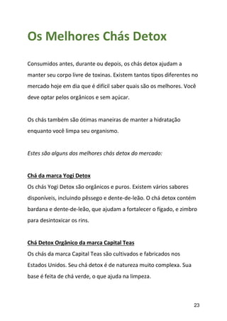 23
Os Melhores Chás Detox
Consumidos antes, durante ou depois, os chás detox ajudam a
manter seu corpo livre de toxinas. Existem tantos tipos diferentes no
mercado hoje em dia que é difícil saber quais são os melhores. Você
deve optar pelos orgânicos e sem açúcar.
Os chás também são ótimas maneiras de manter a hidratação
enquanto você limpa seu organismo.
Estes são alguns dos melhores chás detox do mercado:
Chá da marca Yogi Detox
Os chás Yogi Detox são orgânicos e puros. Existem vários sabores
disponíveis, incluindo pêssego e dente-de-leão. O chá detox contém
bardana e dente-de-leão, que ajudam a fortalecer o fígado, e zimbro
para desintoxicar os rins.
Chá Detox Orgânico da marca Capital Teas
Os chás da marca Capital Teas são cultivados e fabricados nos
Estados Unidos. Seu chá detox é de natureza muito complexa. Sua
base é feita de chá verde, o que ajuda na limpeza.
 