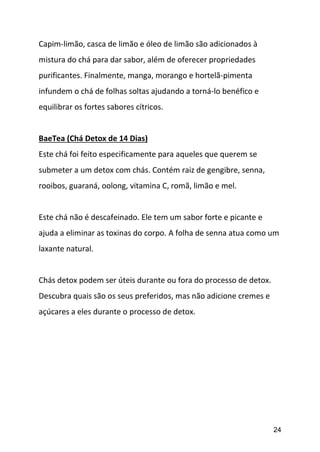 24
Capim-limão, casca de limão e óleo de limão são adicionados à
mistura do chá para dar sabor, além de oferecer propriedades
purificantes. Finalmente, manga, morango e hortelã-pimenta
infundem o chá de folhas soltas ajudando a torná-lo benéfico e
equilibrar os fortes sabores cítricos.
BaeTea (Chá Detox de 14 Dias)
Este chá foi feito especificamente para aqueles que querem se
submeter a um detox com chás. Contém raiz de gengibre, senna,
rooibos, guaraná, oolong, vitamina C, romã, limão e mel.
Este chá não é descafeinado. Ele tem um sabor forte e picante e
ajuda a eliminar as toxinas do corpo. A folha de senna atua como um
laxante natural.
Chás detox podem ser úteis durante ou fora do processo de detox.
Descubra quais são os seus preferidos, mas não adicione cremes e
açúcares a eles durante o processo de detox.
 