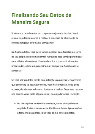 25
Finalizando Seu Detox de
Maneira Segura
Você acaba de submeter seu corpo a uma jornada incrível. Você
ativou e ajudou seu corpo a realizar o processo de eliminação de
toxinas perigosas que estava carregando.
No final do detox, você deve tomar medidas para facilitar o retorno
do seu corpo à sua rotina normal. Aproveite esse tempo para mudar
seus hábitos alimentares. Em vez de voltar a consumir alimentos
processados, adote uma maneira mais completa e holística de se
alimentar.
Se você sair do detox direto para refeições completas sem permitir
que seu corpo se adapte primeiro, você ficará doente. Tudo pode
ocorrer, de náuseas a diarreia. Portanto, é melhor fazer esse retorno
aos poucos. Aqui estão algumas dicas para ajudar nessa transição:
 No dia seguinte ao término do detox, coma principalmente
vegetais, frutas e frutos secos. Continue a beber água e reduza
o tamanho das porções que você comia antes do detox.
 