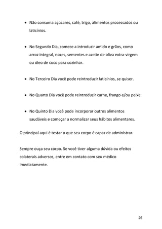 26
 Não consuma açúcares, café, trigo, alimentos processados ou
laticínios.
 No Segundo Dia, comece a introduzir amido e grãos, como
arroz integral, nozes, sementes e azeite de oliva extra-virgem
ou óleo de coco para cozinhar.
 No Terceiro Dia você pode reintroduzir laticínios, se quiser.
 No Quarto Dia você pode reintroduzir carne, frango e/ou peixe.
 No Quinto Dia você pode incorporar outros alimentos
saudáveis e começar a normalizar seus hábitos alimentares.
O principal aqui é testar o que seu corpo é capaz de administrar.
Sempre ouça seu corpo. Se você tiver alguma dúvida ou efeitos
colaterais adversos, entre em contato com seu médico
imediatamente.
 