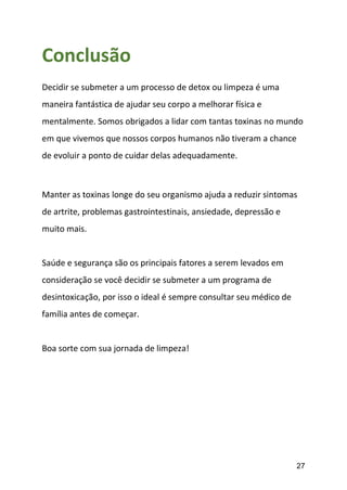 27
Conclusão
Decidir se submeter a um processo de detox ou limpeza é uma
maneira fantástica de ajudar seu corpo a melhorar física e
mentalmente. Somos obrigados a lidar com tantas toxinas no mundo
em que vivemos que nossos corpos humanos não tiveram a chance
de evoluir a ponto de cuidar delas adequadamente.
Manter as toxinas longe do seu organismo ajuda a reduzir sintomas
de artrite, problemas gastrointestinais, ansiedade, depressão e
muito mais.
Saúde e segurança são os principais fatores a serem levados em
consideração se você decidir se submeter a um programa de
desintoxicação, por isso o ideal é sempre consultar seu médico de
família antes de começar.
Boa sorte com sua jornada de limpeza!
 