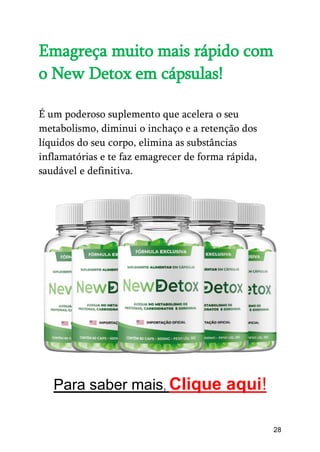 28
Emagreça muito mais rápido com
o New Detox em cápsulas!
É um poderoso suplemento que acelera o seu
metabolismo, diminui o inchaço e a retenção dos
líquidos do seu corpo, elimina as substâncias
inflamatórias e te faz emagrecer de forma rápida,
saudável e definitiva.
Para saber mais, Clique aqui!
 