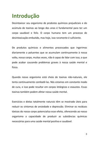 3
Introdução
Desintoxicar seu organismo de produtos químicos prejudiciais e do
acúmulo de toxinas ao longo dos anos é fundamental para ter um
corpo saudável e feliz. O corpo humano tem um processo de
desintoxicação embutido, mas hoje, isso raramente é suficiente.
De produtos químicos e alimentos processados que ingerimos
diariamente a poluentes que se acumulam continuamente à nossa
volta, nosso corpo, muitas vezes, não é capaz de lidar com isso, o que
pode acabar causando problemas graves à nossa saúde mental e
física.
Quando nosso organismo está cheio de toxinas não-naturais, ele
tenta continuamente combatê-las. Nós estamos em constante modo
de cura, e isso pode resultar em corpos letárgicos e exaustos. Essas
toxinas também podem afetar nossa saúde mental.
Exercícios e dietas totalmente naturais têm se mostrado úteis para
reduzir os sintomas de ansiedade e depressão. Eliminar os resíduos
tóxicos do nosso corpo potencializa esse efeito, oferecendo ao nosso
organismo a capacidade de produzir as substâncias químicas
necessárias para uma saúde mental positiva e saudável.
 