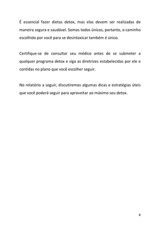 4
É essencial fazer dietas detox, mas elas devem ser realizadas de
maneira segura e saudável. Somos todos únicos, portanto, o caminho
escolhido por você para se desintoxicar também é único.
Certifique-se de consultar seu médico antes de se submeter a
qualquer programa detox e siga as diretrizes estabelecidas por ele e
contidas no plano que você escolher seguir.
No relatório a seguir, discutiremos algumas dicas e estratégias úteis
que você poderá seguir para aproveitar ao máximo seu detox.
 