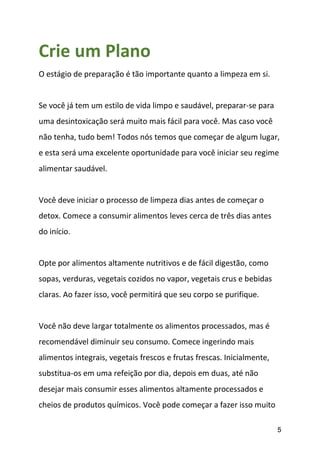 5
Crie um Plano
O estágio de preparação é tão importante quanto a limpeza em si.
Se você já tem um estilo de vida limpo e saudável, preparar-se para
uma desintoxicação será muito mais fácil para você. Mas caso você
não tenha, tudo bem! Todos nós temos que começar de algum lugar,
e esta será uma excelente oportunidade para você iniciar seu regime
alimentar saudável.
Você deve iniciar o processo de limpeza dias antes de começar o
detox. Comece a consumir alimentos leves cerca de três dias antes
do início.
Opte por alimentos altamente nutritivos e de fácil digestão, como
sopas, verduras, vegetais cozidos no vapor, vegetais crus e bebidas
claras. Ao fazer isso, você permitirá que seu corpo se purifique.
Você não deve largar totalmente os alimentos processados, mas é
recomendável diminuir seu consumo. Comece ingerindo mais
alimentos integrais, vegetais frescos e frutas frescas. Inicialmente,
substitua-os em uma refeição por dia, depois em duas, até não
desejar mais consumir esses alimentos altamente processados e
cheios de produtos químicos. Você pode começar a fazer isso muito
 