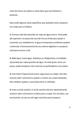 6
antes de iniciar seu detox se você achar que isso facilitará o
processo.
Aqui estão algumas dicas específicas que ajudarão você a preparar
seu corpo para a limpeza:
1. Comece cada dia tomando um copo de água morna. Você pode
até espremer um pouco de suco de lima ou limão para ajudar a
aumentar seu metabolismo. A água à temperatura ambiente ajudará
a estimular o funcionamento do seu sistema digestivo e a preparar
você para encarar o dia.
2. Beba água, muita água. Substitua os refrigerantes e as bebidas
açucaradas por copos grandes de água. Se você quiser variar um
pouco, pode incorporar chás naturais ou purificadores à sua rotina.
3. Com fome? Experimente tomar sopas leves ou caldos. Eles têm
enorme valor nutricional e ajudam a manter seu corpo hidratado.
Eles também ajudam a saciá-lo(a) entre as refeições.
4. Evite o sal de cozinha. O sal de cozinha não tem absolutamente
nenhum valor nutricional e é tóxico para o corpo. Em vez disso, use
sal marinho, sal rosa ou até algas marinhas para temperar.
 