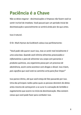 8
Paciência é a Chave
Não se deixe enganar - desintoxicações e limpezas não fazem você se
sentir incrível de imediato. Você passará por um período inicial de
desintoxicação e possivelmente se sentirá ainda pior do que antes.
Isso é natural.
O Dr. Mark Hyman da EcoWatch coloca isso perfeitamente:
“Você pode não querer ouvir isso, mas se sentir mal inicialmente é
uma coisa boa. Quando você elimina alimentos processados e
inflamatórios e para de alimentar seu corpo com porcarias e
produtos químicos, seu organismo passa por um processo de
abstinência, assim como acontece com drogas e álcool. Isso é bom,
pois significa que você está no caminho certo para ficar limpo!”
Isso parece ótimo, até que você esteja de fato passando por isso.
Uma das principais razões pelas quais as pessoas desistem do detox
antes mesmo de começarem a se curar é a sensação de lentidão e
esgotamento que ocorre no início da desintoxicação. Mas existem
coisas que você pode fazer para combater isso.
 