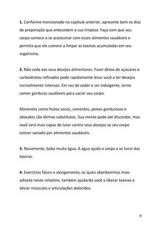 9
1. Conforme mencionado no capítulo anterior, aproveite bem os dias
de preparação que antecedem a sua limpeza. Faça com que seu
corpo comece a se acostumar com esses alimentos saudáveis e
permita que ele comece a limpar as toxinas acumuladas em seu
organismo.
2. Não ceda aos seus desejos alimentares. Fazer detox de açúcares e
carboidratos refinados pode rapidamente levar você a ter desejos
incrivelmente intensos. Em vez de ceder e ser indulgente, tente
comer gorduras saudáveis para saciar seu corpo.
Alimentos como frutos secos, sementes, peixes gordurosos e
abacates são ótimos substitutos. Sua mente pode até discordar, mas
você será mais capaz de lutar contra seus desejos se seu corpo
estiver saciado por alimentos saudáveis.
3. Novamente, beba muita água. A água ajuda o corpo a se livrar das
toxinas.
4. Exercícios fáceis e alongamento, os quais abordaremos mais
adiante neste relatório, também ajudarão você a liberar toxinas e
aliviar músculos e articulações doloridos.
 