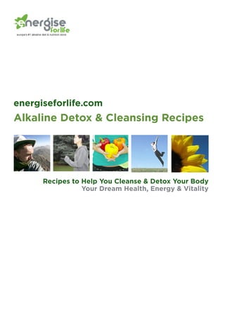 energiseforlife.com
Alkaline Detox & Cleansing Recipes




      Recipes to Help You Cleanse & Detox Your Body
                 Your Dream Health, Energy & Vitality
 
