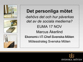 Det personliga mötet
-behövs det och hur påverkas
det av de sociala medierna?
EUMA 17 NOV
Marcus Åkerlind
Ekonomi-/ IT Chef Svenska Möten
Mötesstrateg Svenska Möten
 