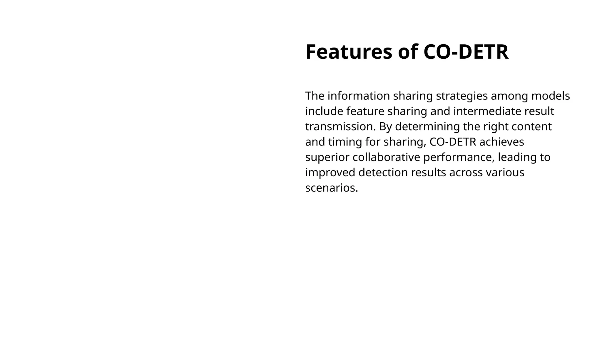 Features of CO-DETR
The information sharing strategies among models
include feature sharing and intermediate result
transmission. By determining the right content
and timing for sharing, CO-DETR achieves
superior collaborative performance, leading to
improved detection results across various
scenarios.
 