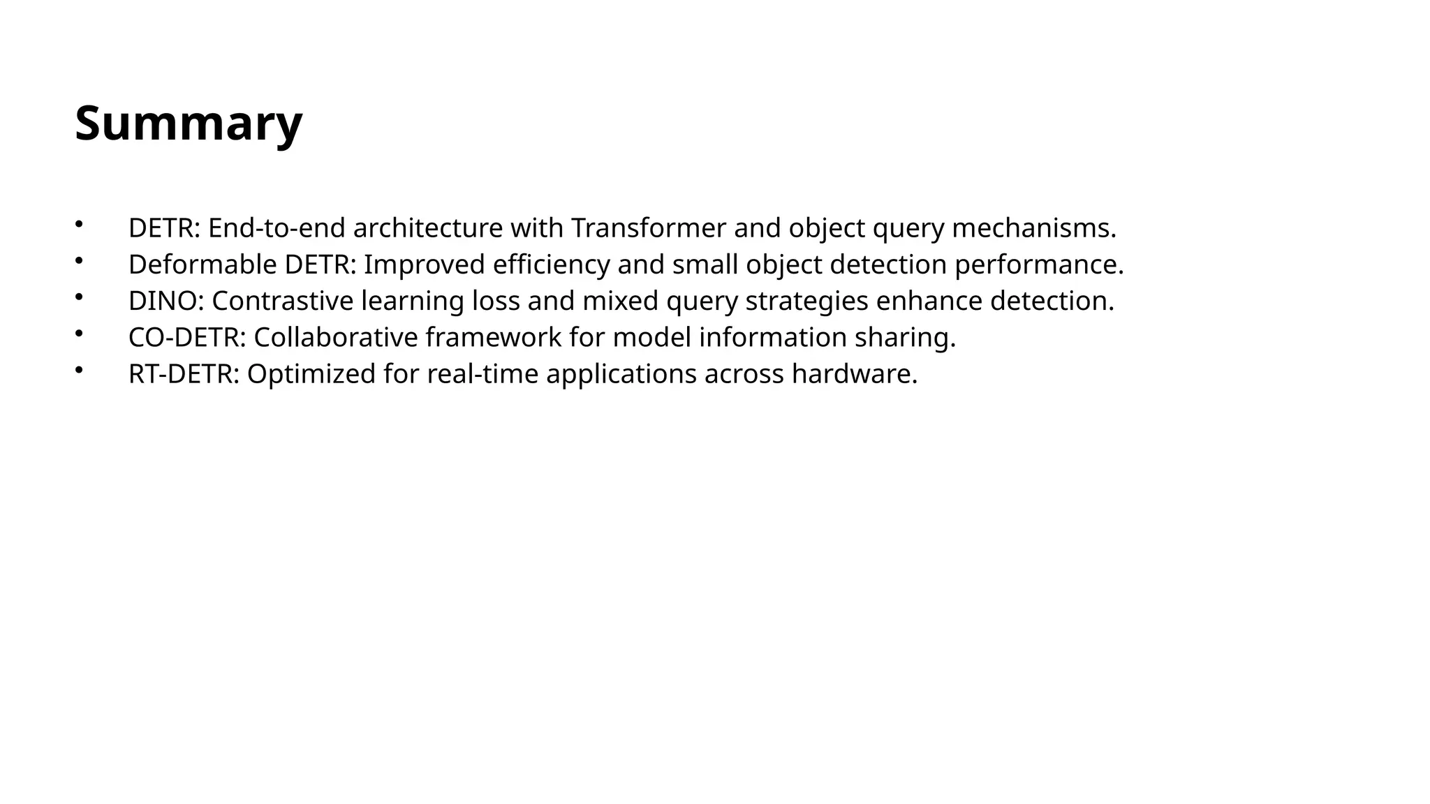 Summary
• DETR: End-to-end architecture with Transformer and object query mechanisms.
• Deformable DETR: Improved efficiency and small object detection performance.
• DINO: Contrastive learning loss and mixed query strategies enhance detection.
• CO-DETR: Collaborative framework for model information sharing.
• RT-DETR: Optimized for real-time applications across hardware.
 