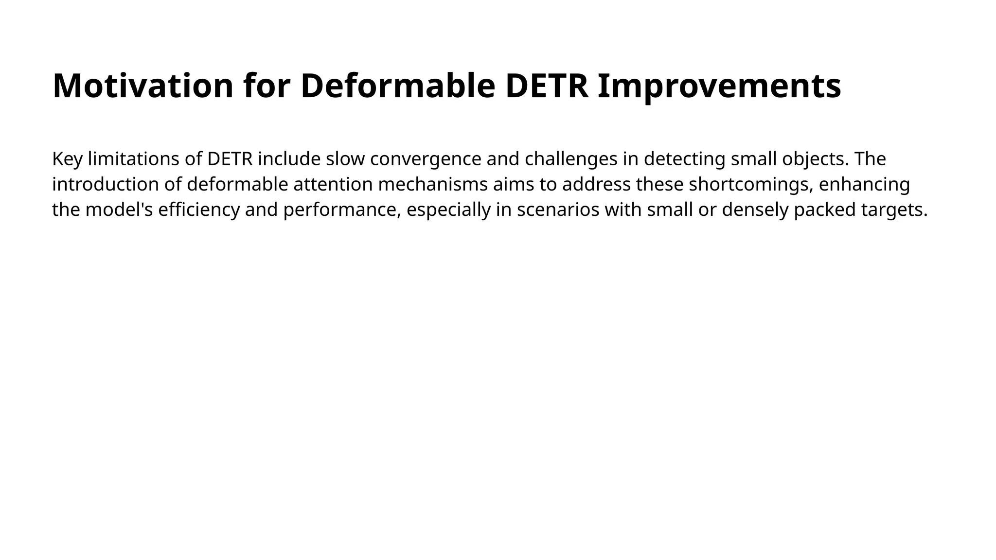 Motivation for Deformable DETR Improvements
Key limitations of DETR include slow convergence and challenges in detecting small objects. The
introduction of deformable attention mechanisms aims to address these shortcomings, enhancing
the model's efficiency and performance, especially in scenarios with small or densely packed targets.
 