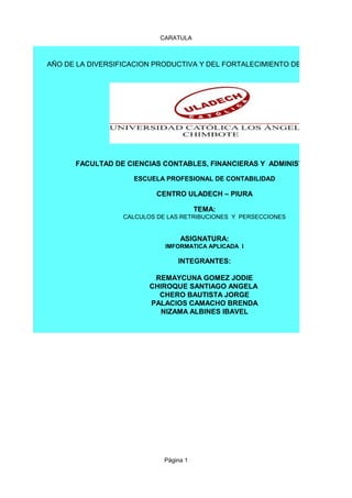 CARATULA
Página 1
AÑO DE LA DIVERSIFICACION PRODUCTIVA Y DEL FORTALECIMIENTO DE LA EDUCACION
FACULTAD DE CIENCIAS CONTABLES, FINANCIERAS Y ADMINISTRATIVAS
ESCUELA PROFESIONAL DE CONTABILIDAD
CENTRO ULADECH – PIURA
TEMA:
CALCULOS DE LAS RETRIBUCIONES Y PERSECCIONES
ASIGNATURA:
IMFORMATICA APLICADA I
INTEGRANTES:
REMAYCUNA GOMEZ JODIE
CHIROQUE SANTIAGO ANGELA
CHERO BAUTISTA JORGE
PALACIOS CAMACHO BRENDA
NIZAMA ALBINES IBAVEL
 