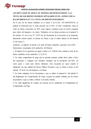 12
INSTITUTO DE EDUCACIÓN SUPERIOR TECNOLÓGICO PRIVADO TUINEN STAR
¿EN QUÉ CASOS SE APLICA EL SISTEMA DE DETRACCIONES A LA
VENTA DE LOS BIENES MUEBLES SEÑALADOS EN EL ANEXO 2 DE LA
R.S.183-2004/SUNAT Y LA VENTA DE BIENES INMUEBLES?
En el caso de los bienes señalados en el Anexo 2 de la R.S. 183-2004/SUNAT, se
aplicará la detracción por la venta gravada con el IGV, el retiro considerado venta, la
venta de bienes exonerados de IGV (cuyo ingreso constituya renta de tercera categoría
para efecto del impuesto a la renta). Tratándose de los bienes previstos en el numeral 1)
del artículo 13° de la Ley N° 27037 ley de Promoción de la Inversión en la Amazonía,
únicamente estarán sujetos al sistema los bienes a que se refiere elinciso b) del numeral
21 del Anexo 2.
Asimismo, se aplicará el sistema a la venta de bienes inmuebles gravados con el IGV.
Operaciones exceptuadas de la aplicación del Sistema
1. El importe de la operación sea igual o menor a S/. 700.00, salvo cuando se trate de los
bienes señalados en los numerales 6, 16,19 21.
2. Se emita comprobante de pago que no permita sustentar crédito fiscal, saldo a favor
del exportador o cualquier otro beneficio vinculado con la devolución del IGV, así
como gasto o costo para efectos tributarios. Esta excepción no opera cuando el
adquirente sea una entidad del Sector Público Nacional a que se refiere el inciso a) del
artículo 18° de la Ley del Impuesto a la Renta.
3. Se emita cualquiera de los documentos a que se refiere el numeral 6.1 del artículo 4°
del Reglamento de Comprobantes de Pago, excepto las pólizas emitidas por las bolsas
de productos a que se refiere el literal e) de dicho artículo.
4. Se emita liquidación de compra, de acuerdo con lo establecido en el Reglamento de
Comprobantes de Pago.
 