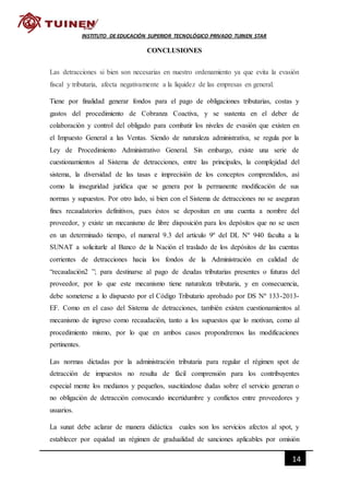 14
INSTITUTO DE EDUCACIÓN SUPERIOR TECNOLÓGICO PRIVADO TUINEN STAR
CONCLUSIONES
Las detracciones si bien son necesarias en nuestro ordenamiento ya que evita la evasión
fiscal y tributaria, afecta negativamente a la liquidez de las empresas en general.
Tiene por finalidad generar fondos para el pago de obligaciones tributarias, costas y
gastos del procedimiento de Cobranza Coactiva, y se sustenta en el deber de
colaboración y control del obligado para combatir los niveles de evasión que existen en
el Impuesto General a las Ventas. Siendo de naturaleza administrativa, se regula por la
Ley de Procedimiento Administrativo General. Sin embargo, existe una serie de
cuestionamientos al Sistema de detracciones, entre las principales, la complejidad del
sistema, la diversidad de las tasas e imprecisión de los conceptos comprendidos, así
como la inseguridad jurídica que se genera por la permanente modificación de sus
normas y supuestos. Por otro lado, si bien con el Sistema de detracciones no se aseguran
fines recaudatorios definitivos, pues éstos se depositan en una cuenta a nombre del
proveedor, y existe un mecanismo de libre disposición para los depósitos que no se usen
en un determinado tiempo, el numeral 9.3 del artículo 9º del DL Nº 940 faculta a la
SUNAT a solicitarle al Banco de la Nación el traslado de los depósitos de las cuentas
corrientes de detracciones hacia los fondos de la Administración en calidad de
“recaudación2 ”; para destinarse al pago de deudas tributarias presentes o futuras del
proveedor, por lo que este mecanismo tiene naturaleza tributaria, y en consecuencia,
debe someterse a lo dispuesto por el Código Tributario aprobado por DS Nº 133-2013-
EF. Como en el caso del Sistema de detracciones, también existen cuestionamientos al
mecanismo de ingreso como recaudación, tanto a los supuestos que lo motivan, como al
procedimiento mismo, por lo que en ambos casos propondremos las modificaciones
pertinentes.
Las normas dictadas por la administración tributaria para regular el régimen spot de
detracción de impuestos no resulta de fácil comprensión para los contribuyentes
especial mente los medianos y pequeños, suscitándose dudas sobre el servicio generan o
no obligación de detracción convocando incertidumbre y conflictos entre proveedores y
usuarios.
La sunat debe aclarar de manera didáctica cuales son los servicios afectos al spot, y
establecer por equidad un régimen de gradualidad de sanciones aplicables por omisión
 